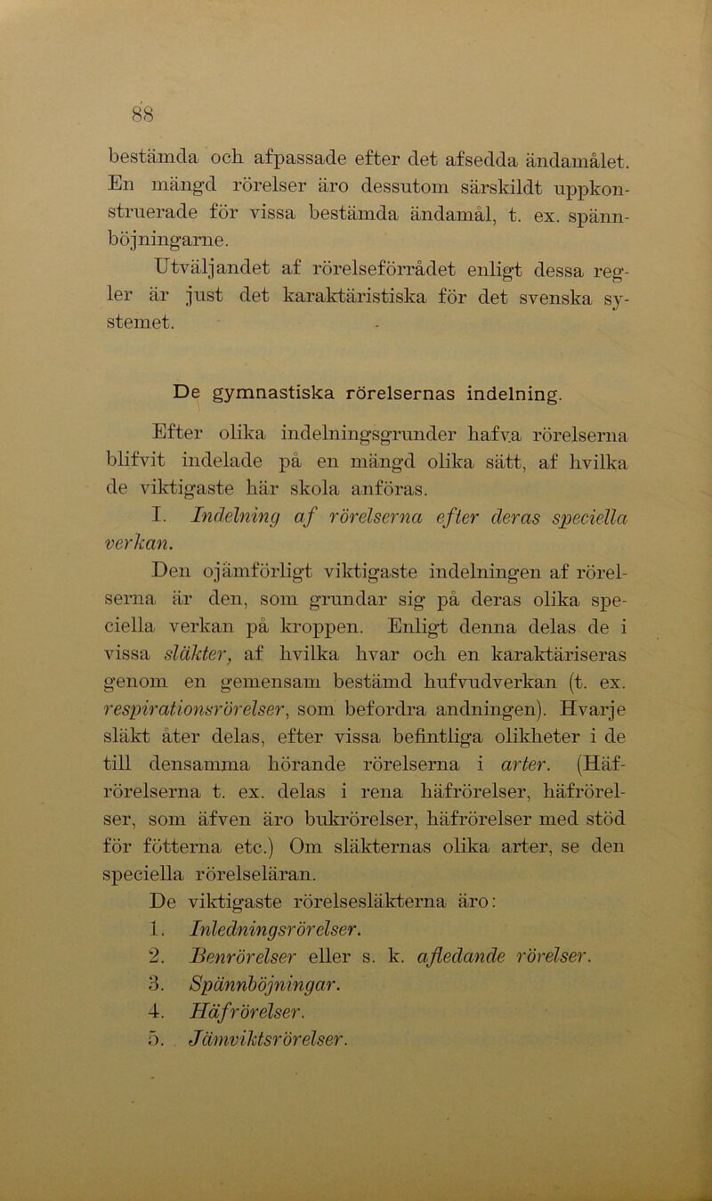 bestämda och afpassade efter det afsedda ändamålet. En mängd rörelser äro dessutom särskildt uppkon- struerade för vissa bestämda ändamål, t. ex. spänn- böjningarne. Utväljandet af rörelseförrådet enligt dessa reg- ler är just det karaktäristiska för det svenska sy- stemet. De gymnastiska rörelsernas indelning. Efter olika indelningsgrunder hafva rörelserna blifvit indelade på en mängd olika sätt, af hvilka de viktigaste här skola anföras. I. Indelning af rörelserna efter deras speciella verkan. Den ojämförligt viktigaste indelningen af rörel- serna är den, som grundar sig på deras olika spe- ciella verkan på kroppen. Enligt denna delas de i vissa släkter, af hvilka hvar och en karaktäriseras genom en gemensam bestämd hufvudverkan (t. ex. respirationsrörelser, som befordra andningen). Hvarje släkt åter delas, efter vissa befintliga olikheter i de till densamma hörande rörelserna i arter. (Häf- rörelserna t. ex. delas i rena häfrörelser, häfrörel- ser, som äfven äro bukrörelser, häfrörelser med stöd för fotterna etc.) Om släkternas olika arter, se den speciella rörelseläran. De viktigaste rörelsesläkterna äro: 1. Inledning srörelser. 2. Benrörelser eller s. k. afledande rörelser. 3. Spännböjningar. 4. Häfrörelser. 5. Jämviktsrörelser.