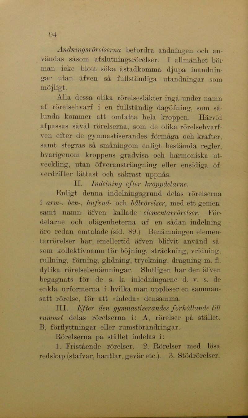 -94 Andningsrörelserna befordra andningen ocli an- vändas såsom afslntningsrörelser. I allmänhet bör man icke blott söka åstadkomma djupa inandnin- gar utan äfven så fullständiga utandningar som möjligt. Alla dessa olika rörelsesläkter ingå under namn af rörelsehvarf i en fullständig dagöfning, som sa- lunda kommer att omfatta hela kroppen. Härvid af passas såväl rörelserna, som de olika rörel sehvarf- ven efter de gymnastiserandes förmåga och krafter, samt stegras så småningom enligt bestämda regler, livarigenom kroppens gradvisa och harmoniska ut- veckling, utan öfveransträngning eller ensidiga öf- verdrifter lättast och säkrast uppnås. II. Indelning efter kroppdelarne. Enligt denna indelningsgrund delas rörelserna i arm-, hen-, hufvud- och bålrörelser, med ett gemen- samt namn äfven kallade elementarrörelser. För- delarne och olägenheterna af en sådan indelning äro redan omtalade (sid. 89.) Benämningen elemen- tarrörelser har emellertid äfven blifvit använd så- som kollektivnamn för böjning, sträckning, vridning, rullning, förning, glidning, tryckning, dragning m. fl. dylika rörelsebenämningar. Slutligen har den äfven begagnats för de s. k. inledningarne d. v. s. de enkla urformerna i hvilka man upplöser en samman- satt rörelse, för att »inleda» densamma. III. lifter den gymnastiserandes förhållande till rummet delas rörelserna i: A, rörelser på stället. B, förflyttningar eller rumsförändringar. Rörelserna på stället indelas i: 1. Fristående rörelser. 2. Rörelser med lösa redskap (stafvar, hantlar, gevär etc.). 3. Stödrörelser.