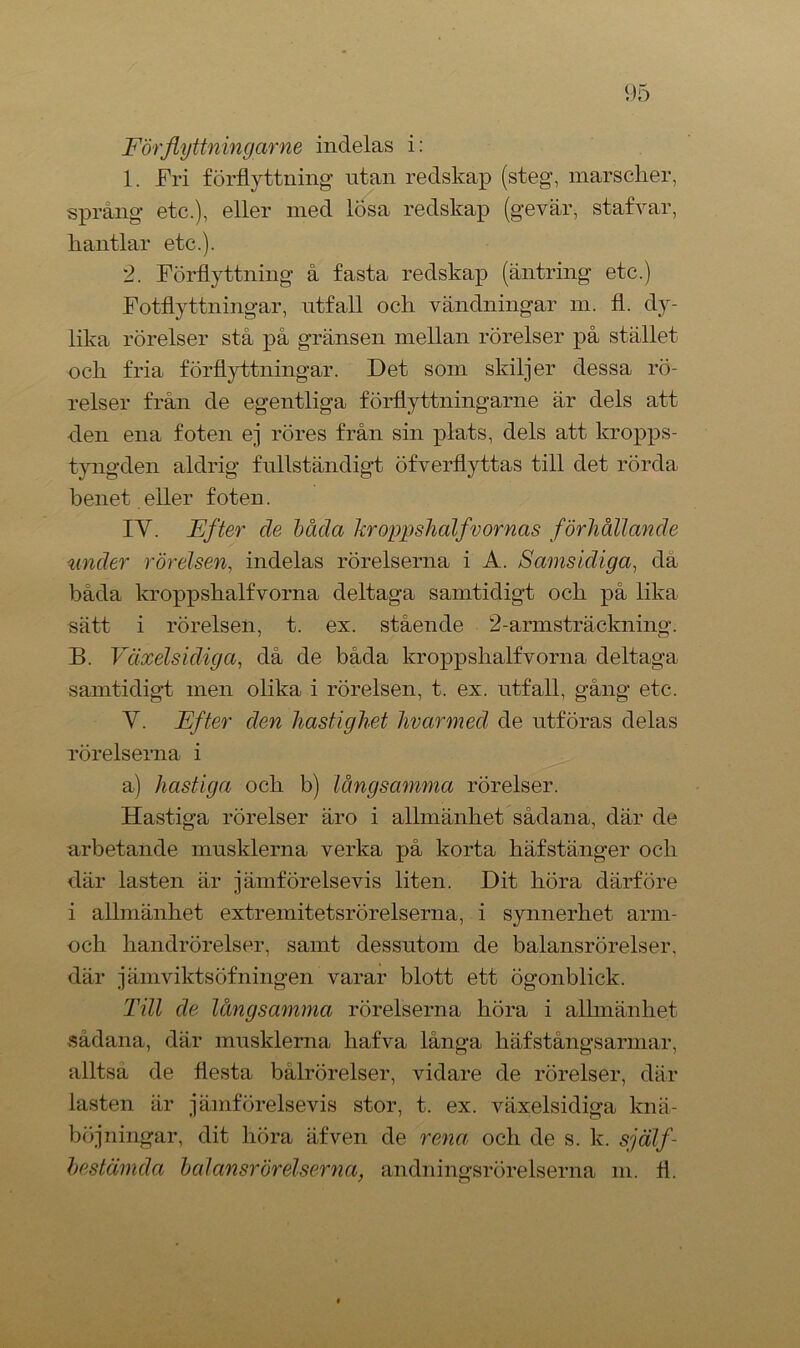 Förflyttningarne indelas i: 1. Fri förflyttning utan redskap (steg, marscher, språng etc.), eller med lösa redskap (gevär, stafvar, hantlar etc.). 2. Förflyttning å fasta redskap (äntring etc.) Fotflyttningar, utfall och vändningar m. fl. dy- lika rörelser stå på gränsen mellan rörelser på stället och fria förflyttningar. Det som skiljer dessa rö- relser från de egentliga förflyttningarne är dels att den ena foten ej röres från sin plats, dels att kropps- tyngden aldrig fullständigt öfverflyttas till det rörda benet. eller foten. IY. Efter de båda kroppshalfvornas förhållande under rörelsen, indelas rörelserna i A. Samsidiga, da båda kroppshalfvorna deltaga samtidigt och på lika sätt i rörelsen, t. ex. stående 2-armsträckning. B. Växelsidiga, då de båda kroppshalfvorna deltaga samtidigt men olika i rörelsen, t. ex. utfall, gång etc. Y. Efter den hastighet livarmed de utföras delas rörelserna i a) hastiga och b) långsamma rörelser. Hastiga rörelser äro i allmänhet sådana, där de arbetande musklerna verka på korta häfstänger och där lasten är jämförelsevis liten. Dit höra därföre i allmänhet extremitetsrörelserna, i synnerhet arm- och handrörelser, samt dessutom de balansrörelser, där jämviktsöfningen varar blott ett ögonblick. Till de långsamma rörelserna höra i allmänhet sådana, där musklerna hafva långa h äf s tångs armar, alltså de flesta bålrörelser, vidare de rörelser, där lasten är jämförelsevis stor, t. ex. växelsidiga knä- böjningar, dit höra äfven de rena och de s. k. själf- hestämda balansrörelserna, andningsrörelserna m. fl.