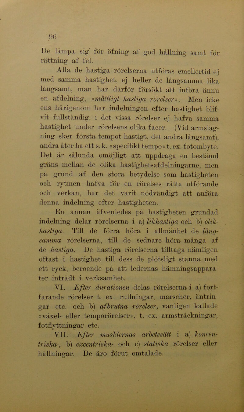 De lämpa sig' för öfning af god hållning samt för rättning af fel. Alla de hastiga rörelserna utföras emellertid ej med samma hastighet, ej heller de långsamma lika långsamt, man har därför försökt att införa ännu en af delning, »måttligt hastiga rörelser». Men icke ens härigenom har indelningen efter hastighet blif- vit fullständig, i det vissa rörelser ej hafva samma hastighet under rörelsens olika facer. (Vid armslag- ning sker första tempot hastigt, det andra långsamt), andra åter ha ett s. k. »specifikt tempo»t. ex. fotombyte. Det är sålunda omöjligt att uppdraga en bestämd gräns mellan de olika hastighetsafdelningarne, men på grund af den stora betydelse som hastigheten och rytmen hafva för en rörelses rätta utförande och verkan, har det varit nödvändigt att anföra denna indelning efter hastigheten. En annan äfvenledes på hastigheten grundad indelning delar rörelserna i a) likhastiga och b) olik- hastiga. Till de förra höra i allmänhet de lång- samma rörelserna, till de sednare höra många af de hastiga. De hastiga rörelserna tilltaga nämligen oftast i hastighet till dess de plötsligt stanna med ett ryck, beroende på att ledernas liämningsappara- ter inträdt i verksamhet. VI. Efter durationen delas rörelserna i a) fort- farande rörelser t. ex. rullningar, marscher, äntrin- gar etc. och b) afbndna rörelser, vanligen kallade »växel- eller temporörelser», t. ex. armsträckningar, fotflyttningar etc. VII. Efter musklernas arbetssätt i a) koncen- triska-, b) excentriska- och c) statiska rörelser eller hållningar. De äro förut omtalade.