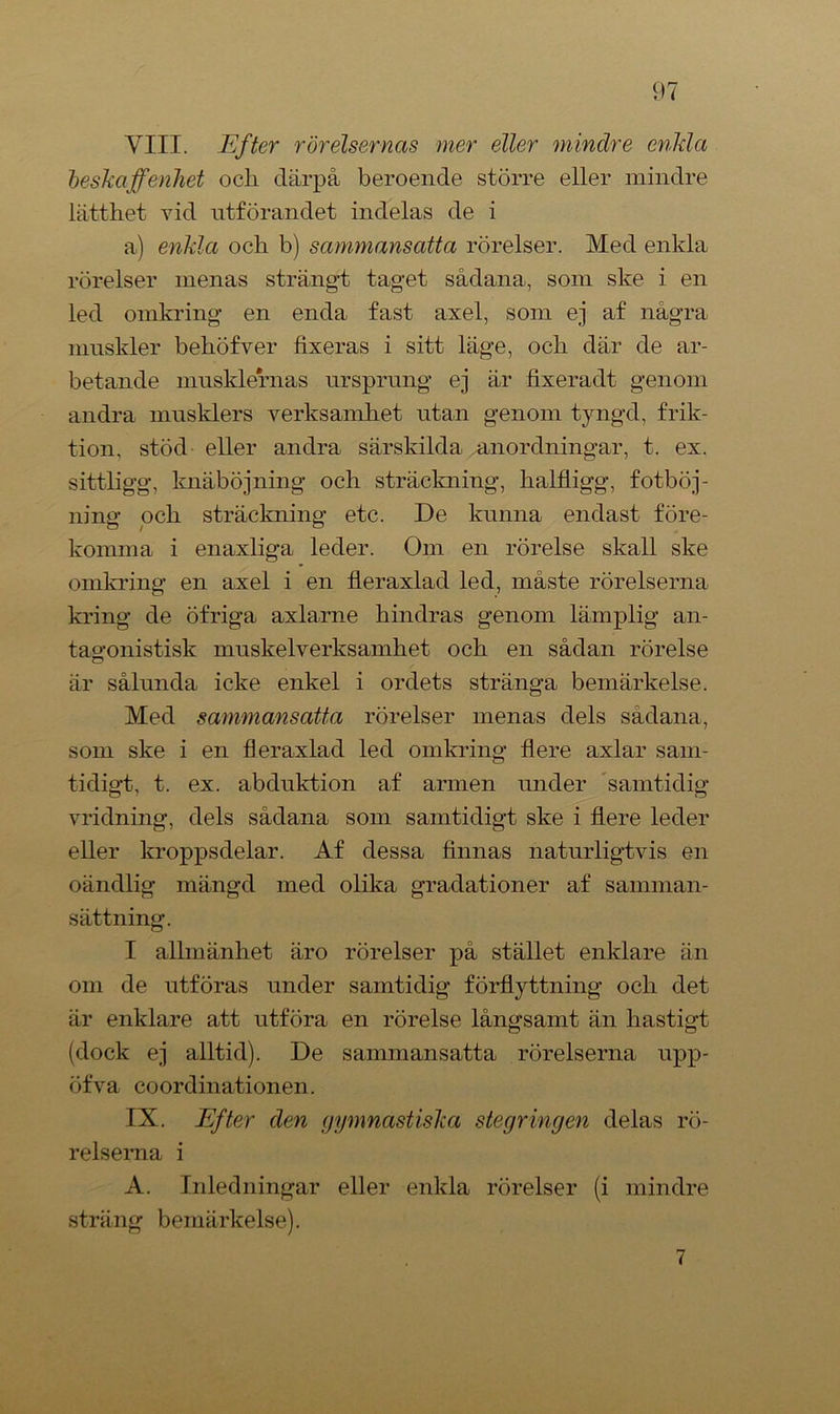 VIII. Efter rörelsernas mer eller minclre enkla beskaffenhet ocli därpå beroende större eller mindre lätthet vid utförandet indelas de i a) enkla och b) sammansatta rörelser. Med enkla rörelser menas strängt taget sådana, som ske i en led omkring en enda fast axel, som ej af några muskler behöfver fixeras i sitt läge, och där de ar- betande musklernas ursprung ej är fixeradt genom andra musklers verksamhet utan genom tyngd, frik- tion, stöd eller andra särskilda anordningar, t. ex. sittligg, knäböjning och sträckning, halfligg, fotböj- ning och sträckning etc. De kunna endast före- komma i enaxliga leder. Om en rörelse skall ske omkring en axel i en fleraxlad led, måste rörelserna kring de öfriga axlarne hindras genom lämplig an- tagonistisk muskelverksamhet och en sådan rörelse Q är sålunda icke enkel i ordets stränga bemärkelse. Med sammansatta rörelser menas dels sådana, som ske i en fleraxlad led omkring flere axlar sam- tidigt, t. ex. abduktion af armen under samtidig vridning, dels sådana som samtidigt ske i flere leder eller kroppsdelar. Af dessa finnas naturligtvis en oändlig mängd med olika gradationer af samman- sättning. I allmänhet äro rörelser på stället enklare än om de ntföras under samtidig förflyttning och det är enklare att utföra en rörelse långsamt än hastigt (dock ej alltid). De sammansatta rörelserna upp- öfva coordinationen. IX. Efter den gymnastiska stegringen delas rö- relserna i A. Inledningar eller enkla rörelser (i mindre sträng bemärkelse). 7