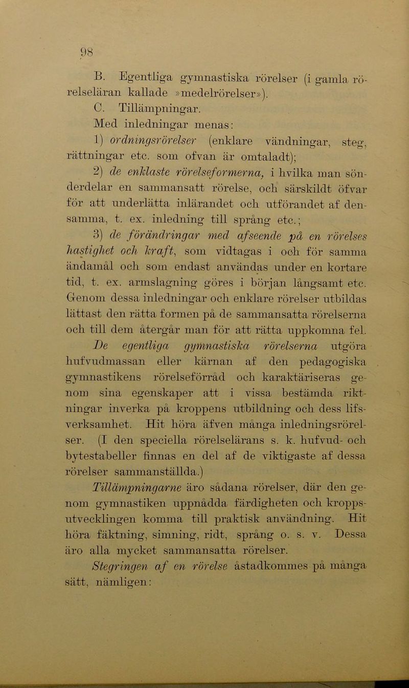B. Egentliga gymnastiska rörelser (i gamla rö- relseläran kallade »medelrörelser»). C. Tillämpningar. Med inledningar menas: 1) ordning srörelser (enklare vändningar, steg, rättningar etc. som of van är omtaladt); 2) de enklaste rörelseformerna, i hvilka man sön- derdelar en sammansatt rörelse, ock särskildt öfvar för att underlätta inlärandet ock utförandet af den- samma, t. ex. inledning till språng etc.; 3) de förändringar med af seende på en rörelses hastighet och kraft, som vidtagas i ock för samma ändamål ock som endast användas under en kortare tid, t. ex. armslagning göres i början långsamt etc. Genom dessa inledningar ock enklare rörelser utbildas lättast den rätta formen på de sammansatta rörelserna ock till dem återgår man för att rätta uppkomna fel. I)e egentliga gymnastiska rörelserna utgöra kufvudmassan eller kärnan af den pedagogiska gymnastikens rörelseförråd ock karaktäriseras ge- nom sina egenskaper att i vissa bestämda rikt- ningar inverka pä kroppens utbildning ock dess lifs- verksamket. Hit köra äfven många inledningsrörel- ser. (I den speciella rörelselärans s. k. kufvud- ocli bytestabeller finnas en del af de viktigaste af dessa rörelser sammanställda.) Tillämpningarne äro sådana rörelser, där den ge- nom gymnastiken uppnådda färdigketen ock kropps- utvecklingen komma till praktisk användning. Hit köra fäktning, simning, ridt, språng o. s. v. Dessa äro alla mycket sammansatta rörelser. Stegringen af en rörelse åstadkommes på många sätt, nämligen: