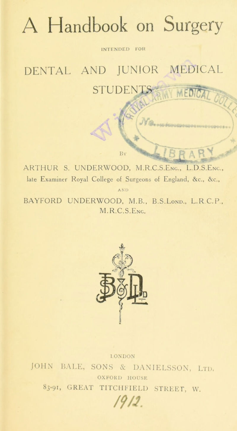 A Handbook on Surgery INTENDED FOR DENTAL AND JUNIOR MEDICAL ARTHUR S. UNDERWOOD, M.R.C.S.Eng., L.D.S.Enc., late Examiner Royal College of Surgeons of England, &c., &c., AND BAYFORD UNDERWOOD, M.B., B.S.Lond., L.RC.P., M.R.C.S.Eng. LONDON JOHN BALE, SONS & DANIELSSON, Ltd. OXFORD HOUSE 83*91. great tiTCIimeld street, w /?/?.