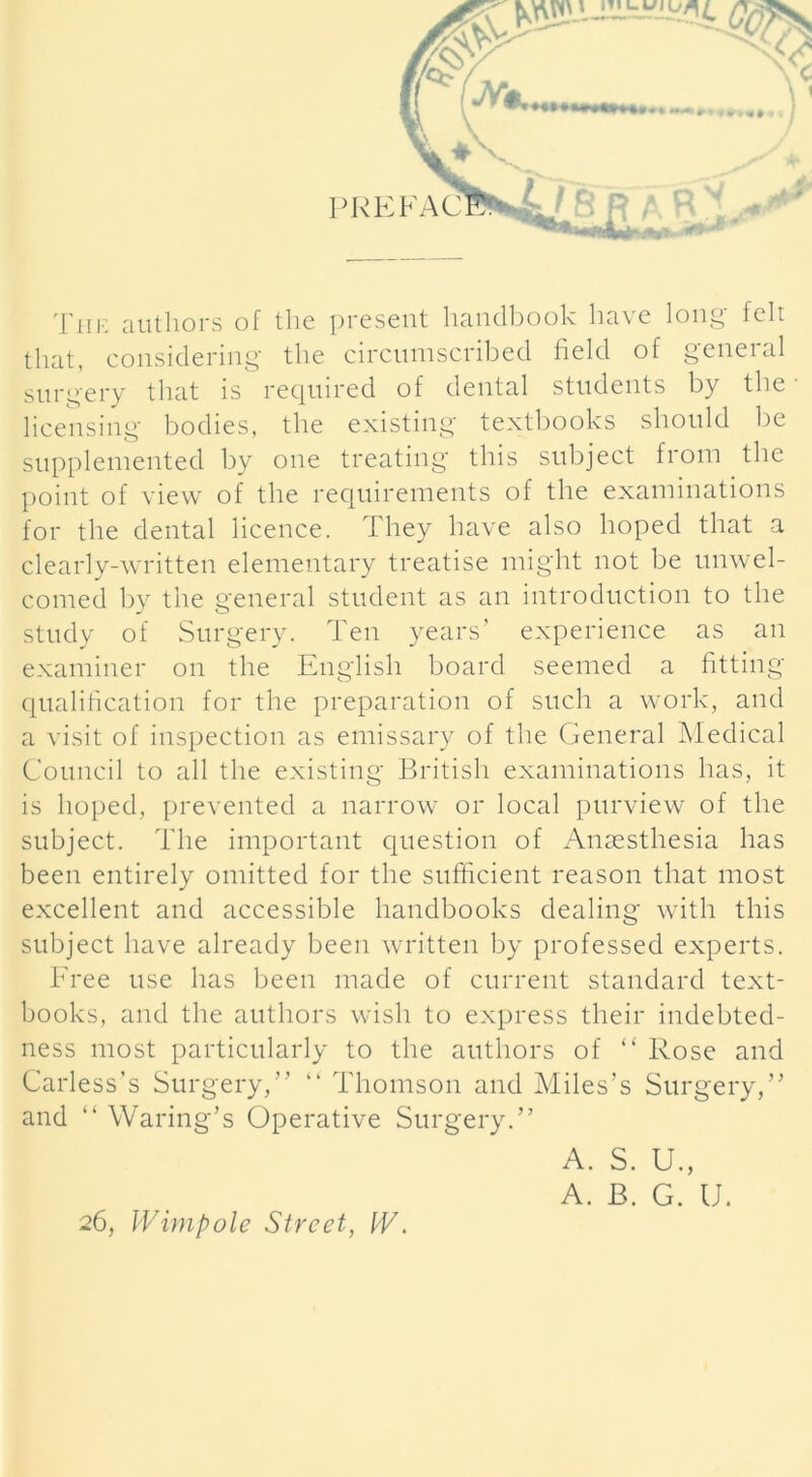 The authors of the present handbook have long felt that, considering the circumscribed field of general surgery that is required of dental students by the licensing bodies, the existing textbooks should be supplemented by one treating this subject from the point of view of the requirements of the examinations for the dental licence. They have also hoped that a clearly-written elementary treatise might not be unwel- comed by the general student as an introduction to the study of Surgery. Ten years’ experience as an examiner on the English board seemed a fitting qualification for the preparation of such a work, and a visit of inspection as emissary of the General Medical Council to all the existing British examinations has, it is hoped, prevented a narrow or local purview of the subject. The important question of Anaesthesia has been entirely omitted for the sufficient reason that most excellent and accessible handbooks dealing with this subject have already been written by professed experts. Free use has been made of current standard text- books, and the authors wish to express their indebted- ness most particularly to the authors of “ Rose and Carless’s Surgery,” “ Thomson and Miles’s Surgery,” and “ Waring’s Operative Surgery.” 26, Wimpole Street, IV. A. S. U., A. B. G. U.