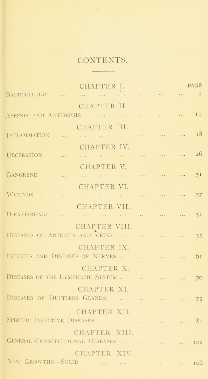 CONTENTS. CHAPTER I. PAGE Bacteriology ' i CHAPTER II. Asepsis and Antisepsis ii CHAPTER IH. Inflammation 18 CHAPTER IV. Ulceration 26 CHAPTER V. Gangrene 31 CHAPTER VI. Wounds 37 CHAPTER VII. Haemorrhage 5i CHAPTER VIII. Diseases of Arteries and Veins 55 CHAPTER TX. Injuries and Diseases of Nerves 61 CHAPTER X. Diseases of the Lymphatic System 70 CHAPTER XI. Diseases of Ductless Glands 75 CHAPTER XIT. Specific Infective Diseases 81 CHAPTER XIII. General Constitutional Diseases ... 102 CHAPTER XIV. New Growths -Solid