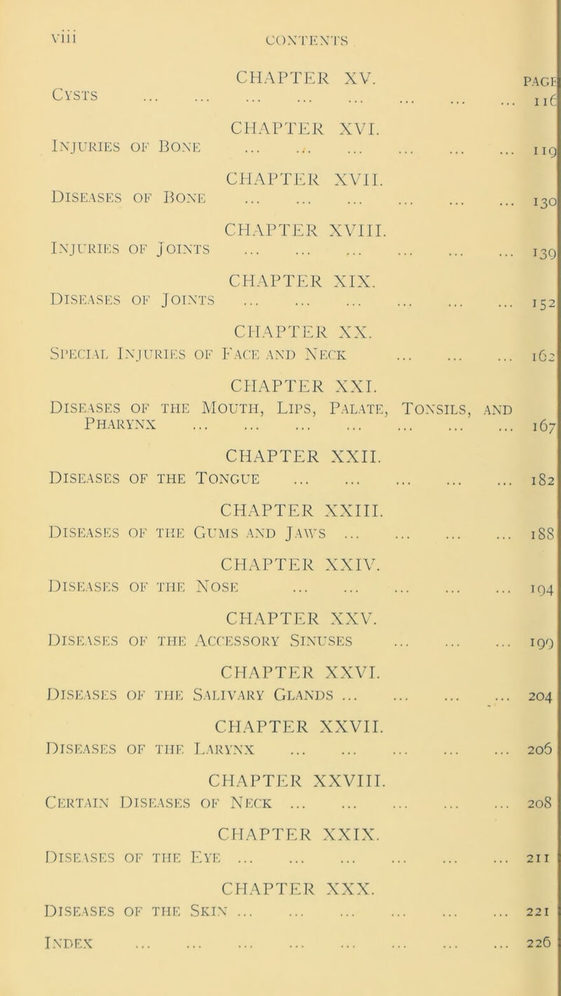 CHAPTER XV. page Cysts CHAPTER XVI. Injuries of Bone Iig CHAPTER XVII. Diseases of Bone I3o CHAPTER XVIII. Injuries of Joints i3g CHAPTER XIX. Diseases of Joints I52 CHAPTER XX. Special Injuries of Face and Neck 162 CHAPTER XXI. Diseases of the Mouth, Lips, Palate, Tonsils, and Pharynx 16- CHAPTER XXII. Diseases of the Tongue 182 CHAPTER XXIII. Diseases of the Gums and Jaws iSS CHAPTER XXIV. Diseases of the Nose 194 CHAPTER XXV. Diseases of the Accessory Sinuses iqq CHAPTER XXVI. Diseases of the Salivary Glands 204 CHAPTER XXVII. Diseases of the Larynx 206 CHAPTER XXVIII. Certain Diseases of Neck 208 CHAPTER XXIX. Diseases of the Eye 211 CHAPTER XXX. Diseases of the Skin 221 Index 226