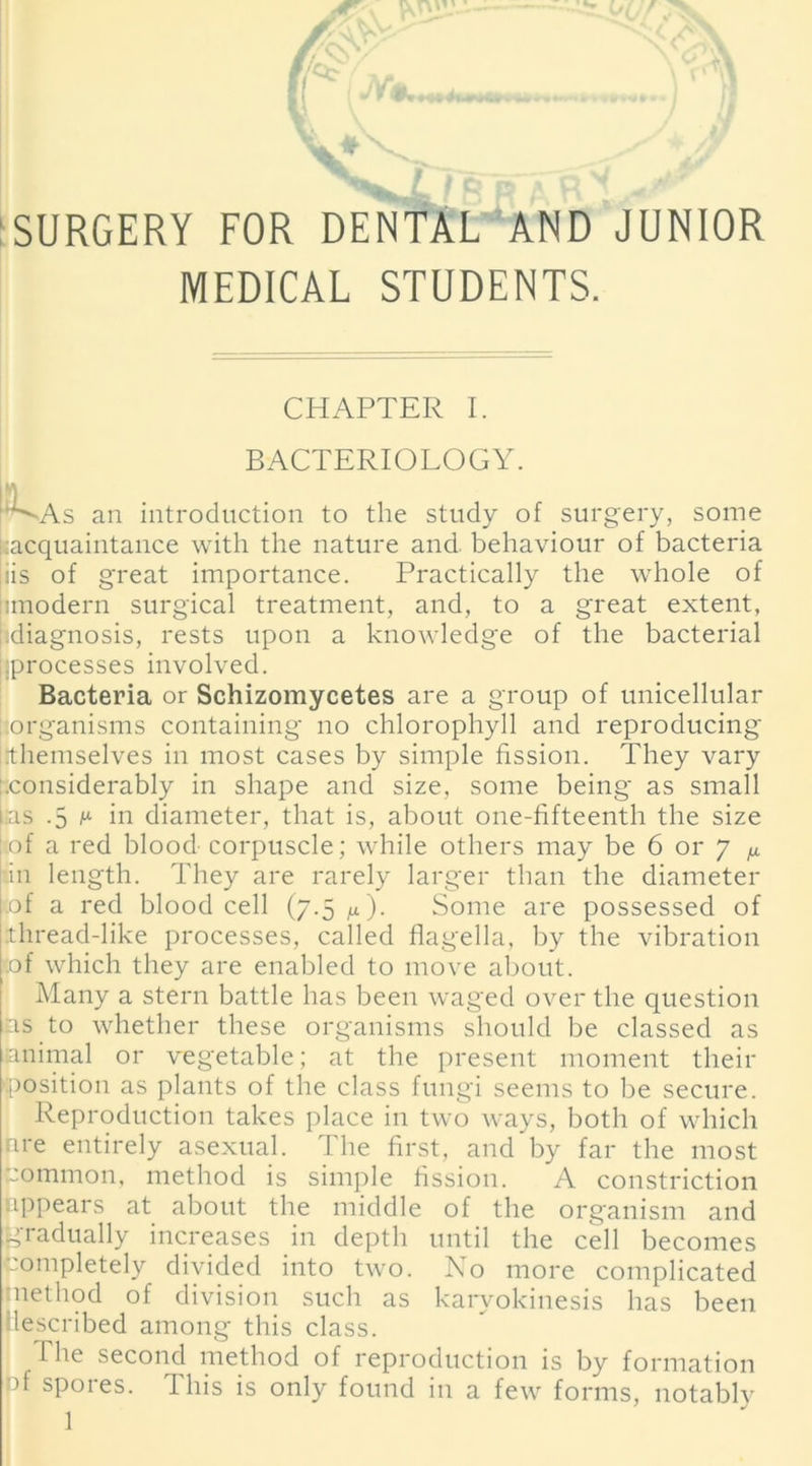 pv i ■ V 0y ^ ^ p V“*» mf SURGERY FOR DENTAL AND JUNIOR MEDICAL STUDENTS. CHAPTER I. BACTERIOLOGY. ^As an introduction to the study of surgery, some ^acquaintance with the nature and. behaviour of bacteria iis of great importance. Practically the whole of limodern surgical treatment, and, to a great extent, diagnosis, rests upon a knowledge of the bacterial i;processes involved. Bacteria or Schizomycetes are a group of unicellular organisms containing no chlorophyll and reproducing Themselves in most cases by simple fission. They vary .considerably in shape and size, some being as small Las .5 m in diameter, that is, about one-fifteenth the size tof a red blood- corpuscle; while others may be 6 or 7 ^ in length. They are rarely larger than the diameter [ of a red blood cell (7.5 M). Some are possessed of [thread-like processes, called flagella, by the vibration [of which they are enabled to move about. Many a stern battle has been waged over the question as to whether these organisms should be classed as animal or vegetable; at the present moment their 'position as plants of the class fungi seems to be secure. Reproduction takes place in two ways, both of which nre entirely asexual. The first, and by far the most Common, method is simple fission. A constriction appears at about the middle of the organism and gradually increases in depth until the cell becomes completely divided into two. No more complicated method of division such as karvokinesis has been described among this class. The second method of reproduction is by formation of spores. This is only found in a few forms, notablv 1