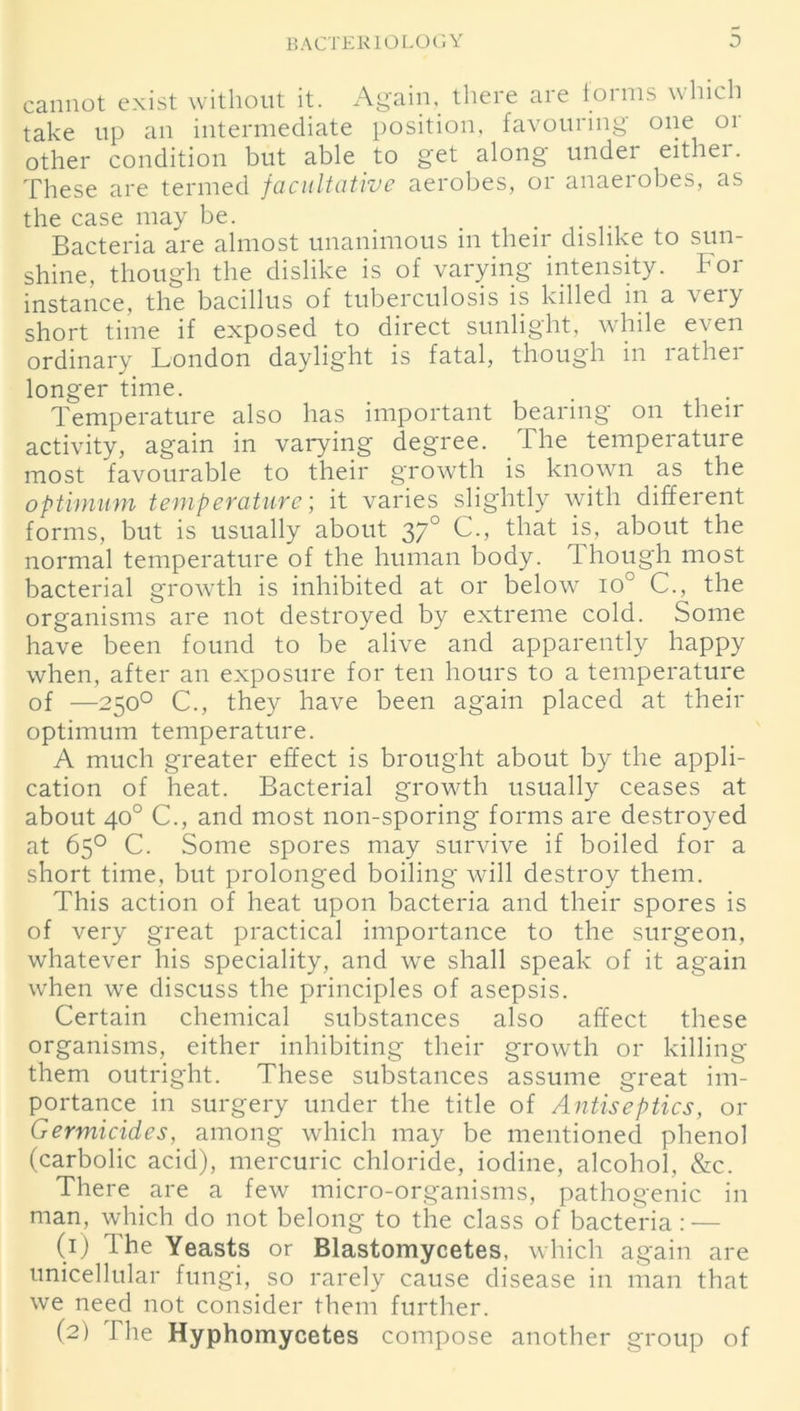 cannot exist without it. Again, there are toims which take up an intermediate position, favouring one or other condition but able to get along undei eithei. These are termed facultative aerobes, or anaerobes, as the case may be. _ Bacteria are almost unanimous in their dislike to sun- shine, though the dislike is of varying intensity. Foi instance, the bacillus of tuberculosis is killed in a very short time if exposed to direct sunlight, while even ordinary London daylight is fatal, though in rather longer time. Temperature also has important bearing on their activity, again in varying degree. The temperature most favourable to their growth is known as the optimum temperature; it varies slightly with different forms, but is usually about 370 C., that is, about the normal temperature of the human body. Though most bacterial growth is inhibited at or below io° C., the organisms are not destroyed by extreme cold. Some have been found to be alive and apparently happy when, after an exposure for ten hours to a temperature of —250° C., they have been again placed at their optimum temperature. A much greater effect is brought about by the appli- cation of heat. Bacterial growth usually ceases at about 40° C., and most non-sporing forms are destroyed at 65° C. Some spores may survive if boiled for a short time, but prolonged boiling will destroy them. This action of heat upon bacteria and their spores is of very great practical importance to the surgeon, whatever his speciality, and we shall speak of it again when we discuss the principles of asepsis. Certain chemical substances also affect these organisms, either inhibiting their growth or killing them outright. These substances assume great im- portance in surgery under the title of Antiseptics, or Germicidcs, among which may be mentioned phenol (carbolic acid), mercuric chloride, iodine, alcohol, &c. There are a few micro-organisms, pathogenic in man, which do not belong to the class of bacteria: — (1) The Yeasts or Blastomycetes, which again are unicellular fungi, so rarely cause disease in man that we need not consider them further. (2) The Hyphomycetes compose another group of