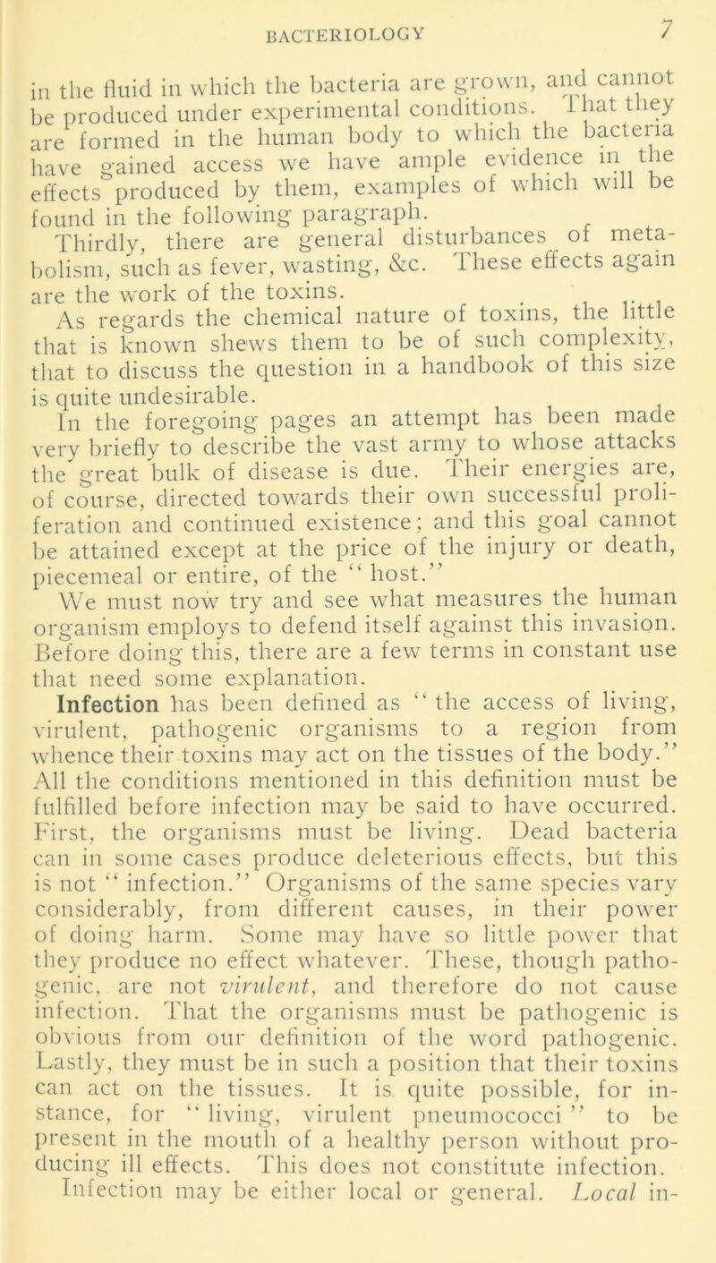 in the fluid in which the bacteria are grown, and cannot be produced under experimental conditions. I hat t ley are formed in the human body to which the bactena have gained access we have ample evidence m the effects produced by them, examples of which will be found in the following paragraph. Thirdly, there are general disturbances of meta- bolism, such as fever, wasting, &c. These effects again are the work of the toxins. _ As regards the chemical nature of toxins, the little that is known shews them to be of such complexity, that to discuss the question in a handbook of this size is quite undesirable. In the foregoing pages an attempt has been made very briefly to describe the vast army to whose attacks the great bulk of disease is due. Their energies are, of course, directed towards their own successful proli- feration and continued existence; and this goal cannot be attained except at the price of the injury or death, piecemeal or entire, of the “ host.” We must now try and see what measures the human organism employs to defend itself against this invasion. Before doing this, there are a few terms in constant use that need some explanation. Infection has been defined as “ the access of living, virulent, pathogenic organisms to a region from whence their toxins may act on the tissues of the body.” All the conditions mentioned in this definition must be fulfilled before infection may be said to have occurred. First, the organisms must be living. Dead bacteria can in some cases produce deleterious effects, but this is not “ infection.” Organisms of the same species vary considerably, from different causes, in their power of doing harm. Some may have so little power that they produce no effect whatever. These, though patho- genic, are not virulent, and therefore do not cause infection. That the organisms must be pathogenic is obvious from our definition of the word pathogenic. Lastly, they must be in such a position that their toxins can act on the tissues. It is quite possible, for in- stance, for “ living, virulent pneumococci ” to be present in the mouth of a healthy person without pro- ducing ill effects. This does not constitute infection. Infection may be either local or general. Local in-
