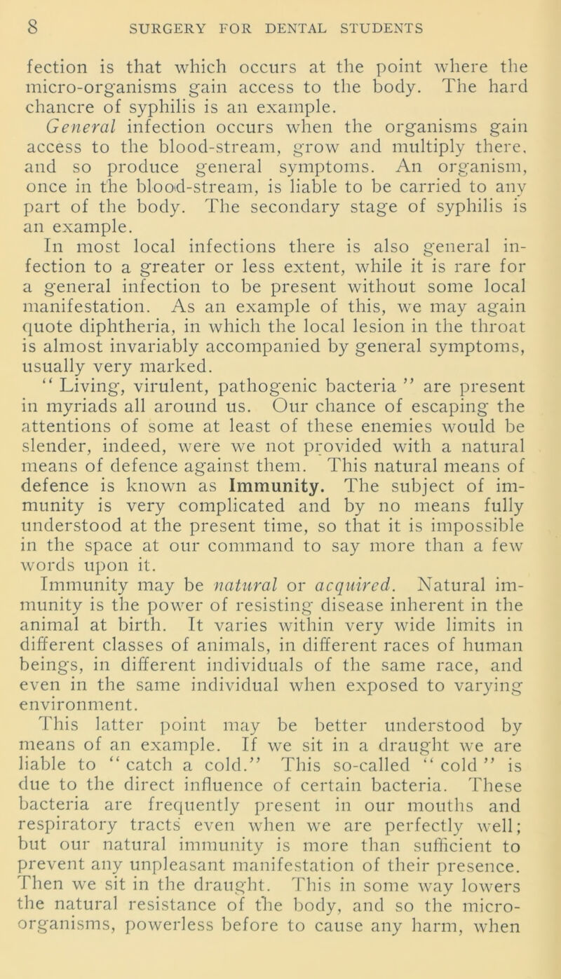 fection is that which occurs at the point where the micro-organisms gain access to the body. The hard chancre of syphilis is an example. General infection occurs when the organisms gain access to the blood-stream, grow and multiply there, and so produce general symptoms. An organism, once in the blood-stream, is liable to be carried to any part of the body. The secondary stage of syphilis is an example. In most local infections there is also general in- fection to a greater or less extent, while it is rare for a general infection to be present without some local manifestation. As an example of this, we may again quote diphtheria, in which the local lesion in the throat is almost invariably accompanied by general symptoms, usually very marked. “ Living, virulent, pathogenic bacteria ” are present in myriads all around us. Our chance of escaping the attentions of some at least of these enemies would be slender, indeed, were we not provided with a natural means of defence against them. This natural means of defence is known as Immunity. The subject of im- munity is very complicated and by no means fully understood at the present time, so that it is impossible in the space at our command to say more than a few words upon it. Immunity may be natural or acquired. Natural im- munity is the power of resisting disease inherent in the animal at birth. It varies within very wide limits in different classes of animals, in different races of human beings, in different individuals of the same race, and even in the same individual when exposed to varying environment. This latter point may be better understood by means of an example. If we sit in a draught we are liable to “ catch a cold/’ This so-called “ cold ” is due to the direct influence of certain bacteria. These bacteria are frequently present in our mouths and respiratory tracts even when we are perfectly well; but our natural immunity is more than sufficient to prevent any unpleasant manifestation of their presence. Then we sit in the draught. This in some way lowers the natural resistance of the body, and so the micro- organisms, powerless before to cause any harm, when