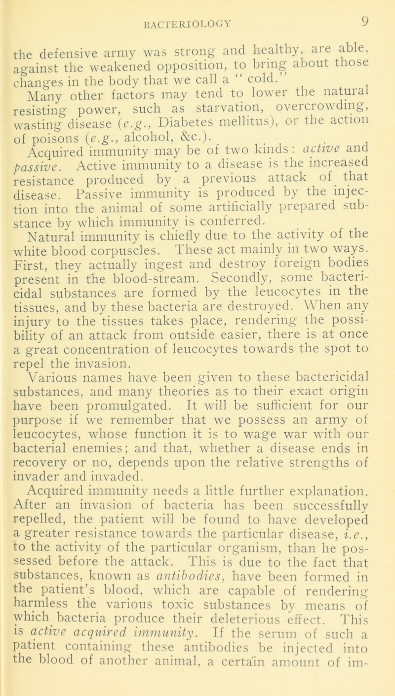 the defensive army was strong and healthy, are able, against the weakened opposition, to bring about those changes in the body that we call a cold. Many other factors may tend to lower the natural resisting power, such as starvation, overciowding, wasting disease (e.g., Diabetes mellitus), or the action of poisons (e.g., alcohol, &c.). _ . Acquired immunity may be of two kinds: active and passive. Active immunity to a disease is the increased resistance produced by a previous attack of that disease. Passive immunity is produced by the injec- tion into the animal of some artificially prepared sub- stance by which immunity is conferred. Natural immunity is chiefly due to the activity of the white blood corpuscles. These act mainly in two ways. First, they actually ingest and destroy foreign bodies present in the blood-stream. Secondly, some bacteri- cidal substances are formed by the leucocytes in the tissues, and by these bacteria are destroyed. When any injury to the tissues takes place, rendering the possi- bility of an attack from outside easier, there is at once a great concentration of leucocytes towards the spot to repel the invasion. Various names have been given to these bactericidal substances, and many theories as to their exact origin have been promulgated. It will be sufficient for our purpose if we remember that we possess an army of leucocytes, whose function it is to wage war with our bacterial enemies; and that, whether a disease ends in recovery or no, depends upon the relative strengths of invader and invaded. Acquired immunity needs a little further explanation. After an invasion of bacteria has been successfully repelled, the patient will be found to have developed a greater resistance towards the particular disease, i.c., to the activity of the particular organism, than he pos- sessed before the attack. This is due to the fact that substances, known as antibodies, have been formed in the patient’s blood, which are capable of rendering harmless the various toxic substances by means of which bacteria produce their deleterious effect. This is active acquired immunity. If the serum of such a patient containing these antibodies be injected into the blood of another animal, a certain amount of im-
