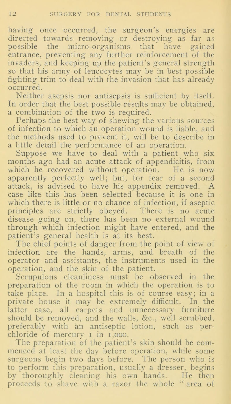 having once occurred, the surgeon’s energies are directed towards removing or destroying as far as possible the micro-organisms that have gained entrance, preventing any further reinforcement of the invaders, and keeping up the patient’s general strength so that his army of leucocytes may be in best possible fighting trim to deal with the invasion that has already occurred. Neither asepsis nor antisepsis is sufficient by itself. In order that the best possible results may be obtained, a combination of the two is required. Perhaps the best way of shewing the various sources of infection to which an operation wound is liable, and the methods used to prevent it, will be to describe in a little detail the performance of an operation. Suppose we have to deal with a patient who six months ago had an acute attack of appendicitis, from which he recovered without operation. Pie is now apparently perfectly well; but, for fear of a second attack, is advised to have his appendix removed. A case like this has been selected because it is one in which there is little or no chance of infection, if aseptic principles are strictly obeyed. There is no acute disease going on, there has been no external wound through which infection might have entered, and the patient’s general health is at its best. The chief points of danger from the point of view of infection are the hands, arms, and breath of the operator and assistants, the instruments used in the operation, and the skin of the patient. Scrupulous cleanliness must be observed in the preparation of the room in which the operation is to take place. In a hospital this is of course easy; in a private house it may be extremely difficult. In the latter case, all carpets and unnecessary furniture should be removed, and the walls, &c., well scrubbed, preferably with an antiseptic lotion, such as per- chloride of mercury i in 1,000. The preparation of the patient’s skin should be com- menced at least the day before operation, while some surgeons begin two days before. The person who is to perform this preparation, usually a dresser, begins by thoroughly cleaning his own hands. He then proceeds to shave with a razor the whole “ area of