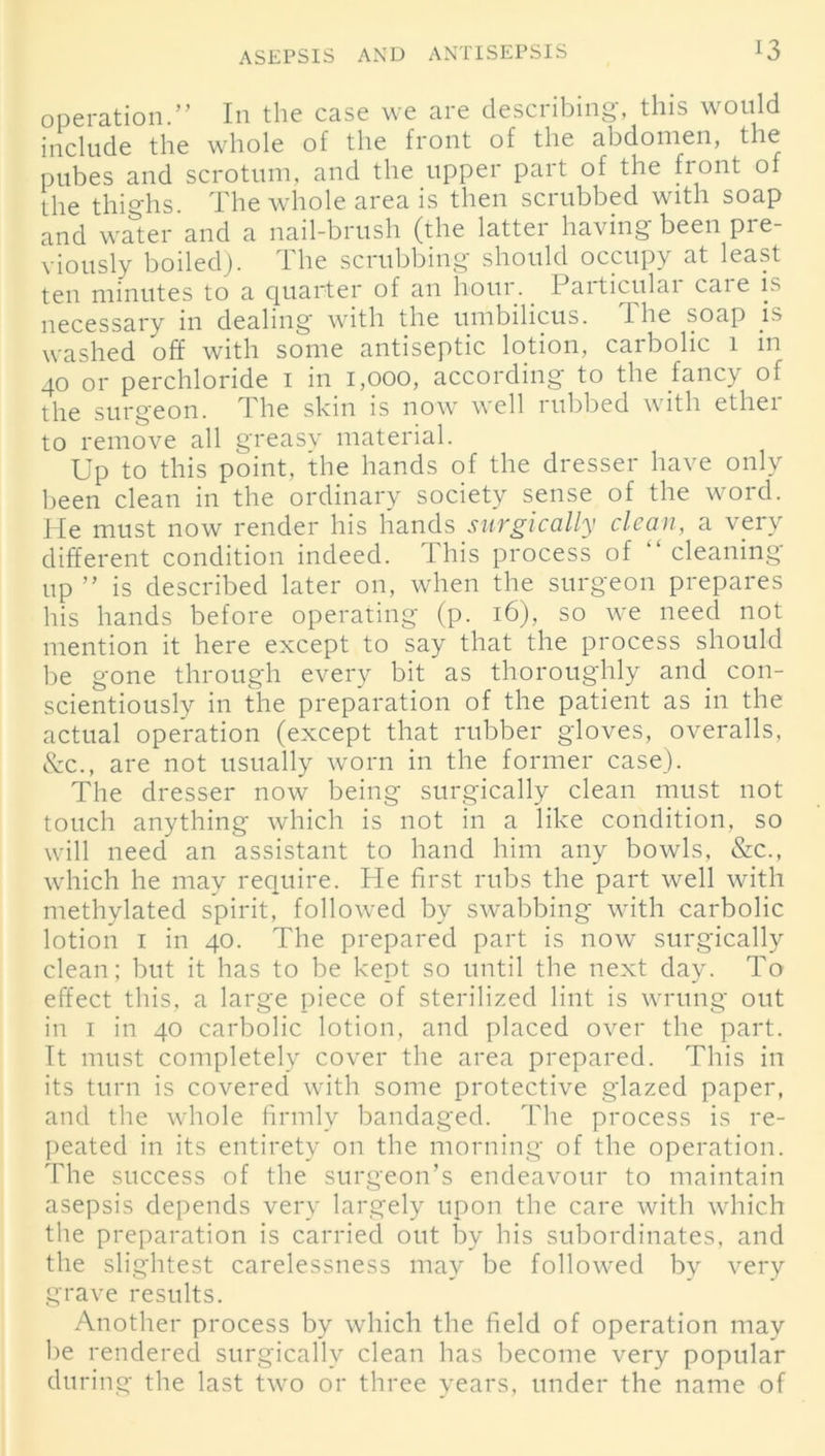 operation.” In the case we are describing, this would include the whole of the front of the abdomen, the pubes and scrotum, and the upper part of the front of the thighs. The whole area is then scrubbed with soap and water and a nail-brush (the latter having been pre- viously boiled). The scrubbing should occupy at least ten minutes to a quarter of an hour. Particular cai e is necessary in dealing with the umbilicus. 1 he soap is washed off with some antiseptic lotion, carbolic 1 in 40 or perchloride 1 in 1,000, according to the fancy of the surgeon. The skin is now well rubbed with ether to remove all greasy material. Up to this point, the hands of the dresser have only been clean in the ordinary society sense of the word. He must now render his hands surgically clean, a very different condition indeed. This process of “ cleaning up ” is described later on, when the surgeon prepares his hands before operating (p. 16), so we need not mention it here except to say that the process should be gone through every bit as thoroughly and con- scientiously in the preparation of the patient as in the actual operation (except that rubber gloves, overalls, &c., are not usually worn in the former case). The dresser now being surgically clean must not touch anything which is not in a like condition, so will need an assistant to hand him any bowls, &c., which he may require. He first rubs the part well with methylated spirit, followed by swabbing with carbolic lotion 1 in 40. The prepared part is now surgically clean; but it has to be kept so until the next day. To effect this, a large piece of sterilized lint is wrung out in 1 in 40 carbolic lotion, and placed over the part. It must completely cover the area prepared. This in its turn is covered with some protective glazed paper, and the whole firmly bandaged. The process is re- peated in its entirety on the morning of the operation. The success of the surgeon’s endeavour to maintain asepsis depends very largely upon the care with which the preparation is carried out by his subordinates, and the slightest carelessness may be followed by very grave results. Another process by which the field of operation may be rendered surgically clean has become very popular du ring the last two or three years, under the name of