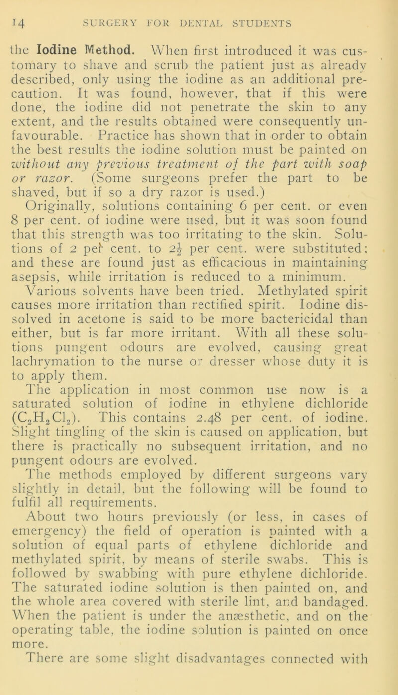 the Iodine Method. When first introduced it was cus- tomary to shave and scrub the patient just as already described, only using' the iodine as an additional pre- caution. It was found, however, that if this were done, the iodine did not penetrate the skin to any extent, and the results obtained were consequently un- favourable. Practice has shown that in order to obtain the best results the iodine solution must be painted on •without any previous treatment of the part with soap or razor. (Some surgeons prefer the part to be shaved, but if so a dry razor is used.) Originally, solutions containing 6 per cent, or even 8 per cent, of iodine were used, but it was soon found that this strength was too irritating to the skin. Solu- tions of 2 pel cent, to 2.\ per cent, were substituted: and these are found just as efficacious in maintaining asepsis, while irritation is reduced to a minimum. Various solvents have been tried. Methylated spirit causes more irritation than rectified spirit. Iodine dis- solved in acetone is said to be more bactericidal than either, but is far more irritant. With all these solu- tions pungent odours are evolved, causing great lachrymation to the nurse or dresser whose duty it is to apply them. The application in most common use now is a saturated solution of iodine in ethylene dichloride (C2H2C12). This contains 2.48 per cent, of iodine. Slight tingling of the skin is caused on application, but there is practically no subsequent irritation, and no pungent odours are evolved. The methods employed by different surgeons vary slightly in detail, but the following will be found to fulfil all requirements. About two hours previously (or less, in cases of emergency) the field of operation is painted with a solution of equal parts of ethylene dichloride and methylated spirit, by means of sterile swabs. This is followed by swabbing with pure ethylene dichloride. The saturated iodine solution is then painted on, and the whole area covered with sterile lint, and bandaged. When the patient is under the anaesthetic, and on the operating table, the iodine solution is painted on once more. There are some slight disadvantages connected with