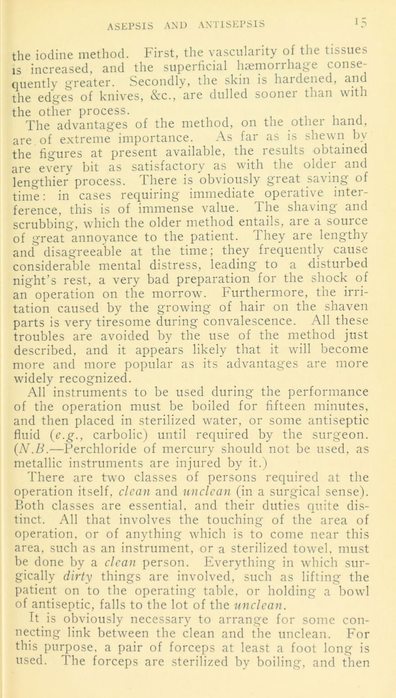 the iodine method. First, the vascularity of the tissues is increased, and the superficial hsemoirhage conse- quently greater. Secondly, the skin is haidened, and the edges of knives, &c., are dulled sooner than with the other process. The advantages of the method, on the other hand, are of extreme importance. As far as is shewn bv the figures at present available, the results obtained are every bit as satisfactory as with the older and lengthier process. There is obviously great saving of time: in cases requiring immediate operative inter- ference, this is of immense value. The shaving and scrubbing, which the older method entails, are a source of great annoyance to the patient. They are lengthy and disagreeable at the time; they frequently cause considerable mental distress, leading to a disturbed night’s rest, a very bad preparation for the shock of an operation on the morrow. Furthermore, the irri- tation caused by the growing of hair on the shaven parts is very tiresome during convalescence. All these troubles are avoided by the use of the method just described, and it appears likely that it will become more and more popular as its advantages are more widely recognized. All instruments to be used during the performance of the operation must be boiled for fifteen minutes, and then placed in sterilized water, or some antiseptic fluid (c.g., carbolic) until required by the surgeon. (N.B.—Perchloride of mercury should not be used, as metallic instruments are injured by it.) There are two classes of persons required at the operation itself, clean and unclean (in a surgical sense). Both classes are essential, and their duties quite dis- tinct. All that involves the touching of the area of operation, or of anything which is to come near this area, such as an instrument, or a sterilized towel, must be done by a clean person. Everything in which sur- gically dirty things are involved, such as lifting the patient on to the operating table, or holding a bowl of antiseptic, falls to the lot of the unclean. It is obviously necessary to arrange for some con- necting link between the clean and the unclean. For this purpose, a pair of forceps at least a foot long is used. The forceps are sterilized by boiling, and then
