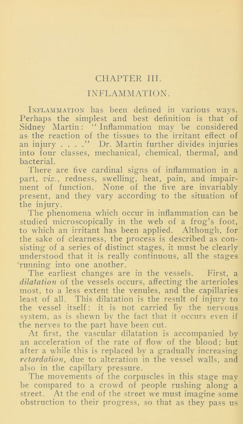 CHAPTER III. INFLAMMATION. Inflammation has been defined in various ways. Perhaps the simplest and best definition is that of Sidney Martin: ‘‘Inflammation may be considered as the reaction of the tissues to the irritant effect of an injury . . . Dr. Martin further divides injuries into four classes, mechanical, chemical, thermal, and bacterial. There are five cardinal signs of inflammation in a part, viz., redness, swelling, heat, pain, and impair- ment of function. None of the five are invariably present, and they vary according to the situation of the injury. The phenomena which occur in inflammation can be studied microscopically in the web of a frog’s foot, to which an irritant has been applied. Although, for the sake of clearness, the process is described as con- sisting of a series of distinct stages, it must be clearly understood that it is really continuous, all the stages running into one another. The earliest changes are in the vessels. First, a dilatation of the vessels occurs, affecting the arterioles most, to a less extent the venules, and the capillaries least of all. This dilatation is the result of injury to the vessel itself: it is not carried By the nervous system, as is shewn by the fact that it occurs even if the nerves to the part have been cut. At first, the vascular dilatation is accompanied by an acceleration of the rate of flow of the blood: but after a while this is replaced bv a gradually increasing retardation, due to alteration in the vessel walls, and also in the capillary pressure. Idie movements of the corpuscles in this stage may be compared to a crowd of people rushing along a street. At the end of the street we must imagine some obstruction to their progress, so that as they pass us