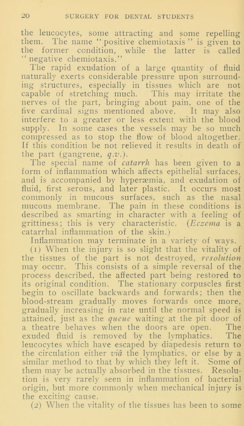 the leucocytes, some attracting and some repelling them. The name “ positive chemiotaxis ” is given to the former condition, while the latter is called “ negative chemiotaxis.” The rapid exudation of a large quantity of fluid naturally exerts considerable pressure upon surround- ing structures, especially in tissues which are not capable of stretching much. This may irritate the nerves of the part, bringing about pain, one of the five cardinal signs mentioned above. It may also interfere to a greater or less extent with the blood supply. In some cases the vessels may be so much compressed as to stop the flow of blood altogether. If this condition be not relieved it results in death of the part (gangrene, q.v.). The special name of catarrh has been given to a form of inflammation which affects epithelial surfaces, and is accompanied by hyperaemia, and exudation of fluid, first serous, and later plastic. It occurs most commonly in mucous surfaces, such as the nasal mucous membrane. The pain in these conditions is described as smarting in character with a feeling of grittiness; this is very characteristic. {Eczema is a catarrhal inflammation of the skin.) Inflammation may terminate in a variety of ways. (1) When the injury is so slight that the vitality of the tissues of the part is not destroyed, resolution may occur. This consists of a simple reversal of the process described, the affected part being restored to its original condition. The stationary corpuscles first begin to oscillate backwards and forwards; then the blood-stream gradually moves forwards once more, gradually increasing in rate until the normal speed is attained, just as the queue waiting at the pit door of a theatre behaves when the doors are open. The exuded fluid is removed by the lymphatics. The leucocytes which have escaped by diapedesis return to the circulation either via the lymphatics, or else by a similar method to that by which they left it. Some of them may be actually absorbed in the tissues. Resolu- tion is very rarely seen in inflammation of bacterial origin, but more commonly when mechanical injury is the exciting cause. (2) When the vitality of the tissues has been to some