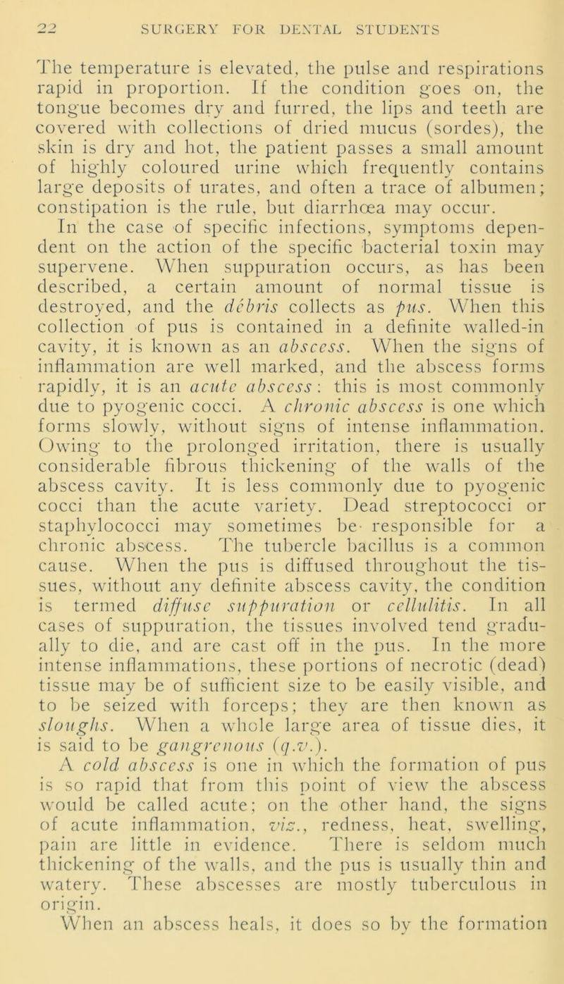 The temperature is elevated, the pulse and respirations rapid in proportion. If the condition goes on, the tongue becomes dry and furred, the lips and teeth are covered with collections of dried mucus (sordes), the skin is dry and hot, the patient passes a small amount of highly coloured urine which frequently contains large deposits of urates, and often a trace of albumen; constipation is the rule, but diarrhoea may occur. In the case of specific infections, symptoms depen- dent on the action of the specific bacterial toxin may supervene. When suppuration occurs, as has been described, a certain amount of normal tissue is destroyed, and the debris collects as pus. When this collection of pus is contained in a definite walled-in cavity, it is known as an abscess. When the signs of inflammation are well marked, and the abscess forms rapidly, it is an acute abscess: this is most commonly due to pyogenic cocci. A chronic abscess is one which forms slowly, without signs of intense inflammation. Owing to the prolonged irritation, there is usually considerable fibrous thickening of the walls of the abscess cavity. It is less commonly due to pyogenic cocci than the acute variety. Dead streptococci or staphylococci may sometimes be- responsible for a chronic abscess. The tubercle bacillus is a common cause. When the pus is diffused throughout the tis- sues, without any definite abscess cavity, the condition is termed diffuse suppuration or cellulitis. In all cases of suppuration, the tissues involved tend gradu- ally to die, and are cast off in the pus. In the more intense inflammations, these portions of necrotic (dead) tissue may be of sufficient size to be easily visible, and to be seized with forceps; they are then known as sloughs. When a whole large area of tissue dies, it is said to be gangrenous (q.v.). A cold abscess is one in which the formation of pus is so rapid that from this point of view the abscess would be called acute; on the other hand, the signs of acute inflammation, via., redness, heat, swelling, pain are little in evidence. There is seldom much thickening of the walls, and the pus is usually thin and watery. These abscesses are mostly tuberculous in origin. When an abscess heals, it does so by the formation