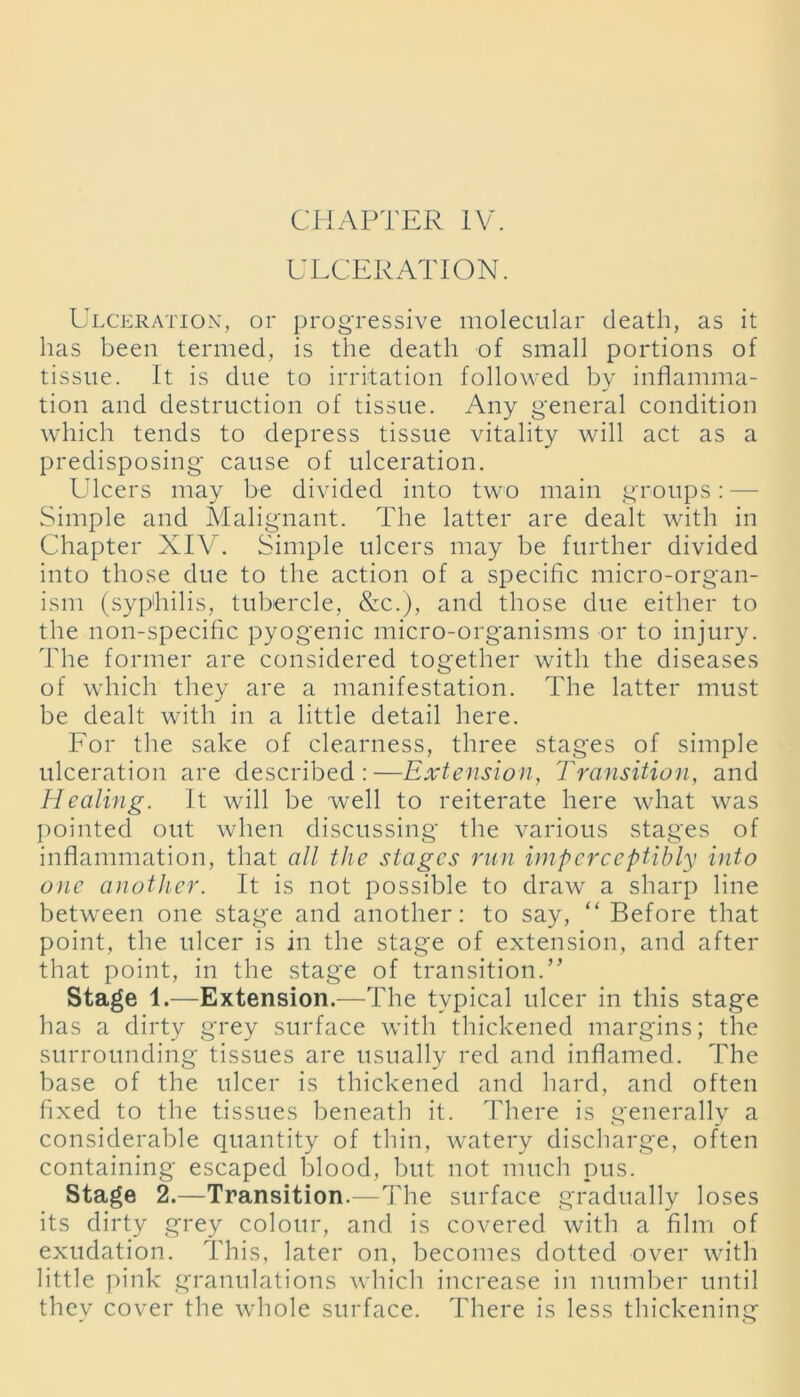 ULCERATION. Ulceration, or progressive molecular death, as it lias been termed, is the death of small portions of tissue. It is due to irritation followed by inflamma- tion and destruction of tissue. Any general condition which tends to depress tissue vitality will act as a predisposing cause of ulceration. Ulcers may be divided into two main groups: — Simple and Malignant. The latter are dealt with in Chapter XIV. Simple ulcers may be further divided into those due to the action of a specific micro-organ- ism (syphilis, tubercle, &c.), and those due either to the non-specific pyogenic micro-organisms or to injury. The former are considered together with the diseases of which they are a manifestation. The latter must be dealt with in a little detail here. For the sake of clearness, three stages of simple ulceration are described:—Extension, Transition, and Healing. It will be well to reiterate here what was pointed out when discussing the various stages of inflammation, that all the stages run imperceptibly into one another. It is not possible to draw a sharp line between one stage and another: to say, “ Before that point, the ulcer is in the stage of extension, and after that point, in the stage of transition.” Stage 1.—Extension.—The typical ulcer in this stage has a dirty grey surface with thickened margins; the surrounding tissues are usually red and inflamed. The base of the ulcer is thickened and hard, and often fixed to the tissues beneath it. There is generally a considerable quantity of thin, watery discharge, often containing escaped blood, but not much pus. Stage 2.—Transition.—The surface gradually loses its dirty grey colour, and is covered with a film of exudation. This, later on, becomes dotted over with little pink granulations which increase in number until they cover the whole surface. There is less thickening