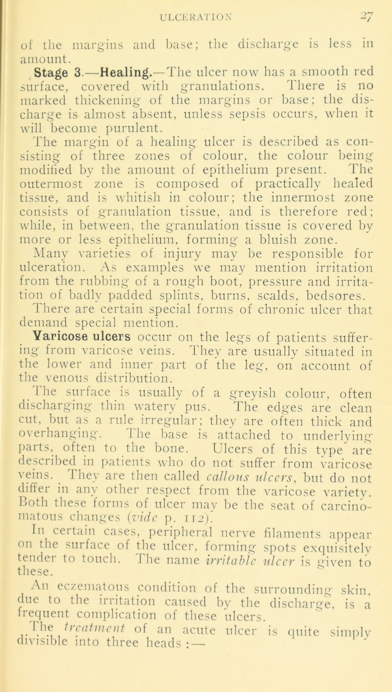 o~ “/ of the margins and base; the discharge is less in amount. Stage 3.—Healing.—The ulcer now has a smooth red surface, covered with granulations. There is no marked thickening of the margins or base; the dis- charge is almost absent, unless sepsis occurs, when it will become purulent. The margin of a healing ulcer is described as con- sisting of three zones of colour, the colour being modified by the amount of epithelium present. The outermost zone is composed of practically healed tissue, and is whitish in colour; the innermost zone consists of granulation tissue, and is therefore red; while, in between, the granulation tissue is covered by more or less epithelium, forming a bluish zone. Many varieties of injury may be responsible for ulceration. As examples we may mention irritation from the rubbing of a rough boot, pressure and irrita- tion of badly padded splints, burns, scalds, bedsores. There are certain special forms of chronic ulcer that demand special mention. Varicose ulcers occur on the legs of patients suffer- ing from varicose veins. They are usually situated in the lower and inner part of the leg, on account of the venous distribution. The surface is usually of a greyish colour, often discharging thin watery pus. The edges are clean cut, but as a rule irregular; they are often thick and overhanging. The base is attached to underlying parts, often to the bone. Ulcers of this type are described in patients who do not suffer from varicose veins. I hey are then called callous ulcers, but do not differ in any other respect from the varicose variety. Loth these forms of ulcer may be the seat of carcino- matous changes (vide p. 112). In certain cases, peripheral nerve filaments appear on the surface of the ulcer, forming spots exquisitely tender to touch. The name irritable ulcer is given to these. An eczematous condition of the surrounding skin, due to the irritation caused by the discharge, is a frequent complication of these ulcers. I,he t) catment of an acute ulcer is quite simply divisible into three heads : —