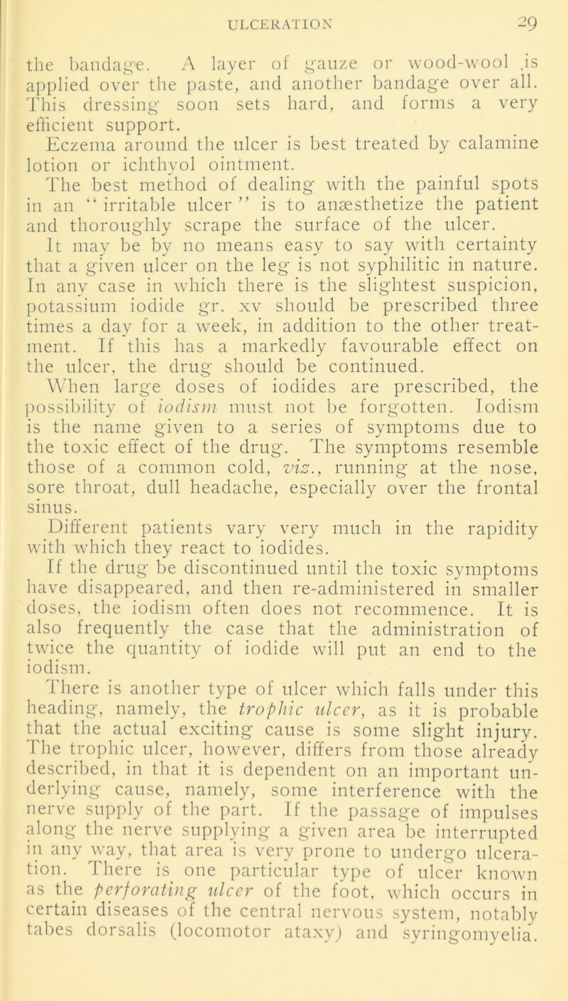 the bandage. A layer of gauze or wood-wool .is applied over the paste, and another bandage over all. This dressing soon sets hard, and forms a very efficient support. Eczema around the ulcer is best treated by calamine lotion or ichthyol ointment. The best method of dealing with the painful spots in an “ irritable ulcer ” is to anaesthetize the patient and thoroughly scrape the surface of the ulcer. It may be by no means easy to say with certainty that a given ulcer on the leg is not syphilitic in nature. In any case in which there is the slightest suspicion, potassium iodide gr. xv should be prescribed three times a day for a week, in addition to the other treat- ment. If this has a markedly favourable effect on the ulcer, the drug should be continued. When large doses of iodides are prescribed, the possibility of iodism must not be forgotten. Iodism is the name given to a series of symptoms due to the toxic effect of the drug. The symptoms resemble those of a common cold, vis., running at the nose, sore throat, dull headache, especially over the frontal sinus. Different patients vary very much in the rapidity with which they react to iodides. If the drug be discontinued until the toxic symptoms have disappeared, and then re-administered in smaller doses, the iodism often does not recommence. It is also frequently the case that the administration of twice the quantity of iodide will put an end to the iodism. There is another type of ulcer which falls under this heading, namely, the trophic ulcer, as it is probable that the actual exciting cause is some slight injury. The trophic ulcer, however, differs from those already described, in that it is dependent on an important un- derlying cause, namely, some interference with the nerve supply of the part. If the passage of impulses along the nerve supplying a given area'be interrupted in any way, that area is very prone to undergo ulcera- tion. There is one particular type of ulcer known as the perforating ulcer of the foot, which occurs in certain diseases of the central nervous system, notably tabes dorsalis (locomotor ataxy) and syringomyelia.