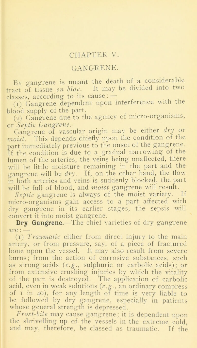 GANGRENE. By gangrene is meant the death of a consideiable tract of tissue en bloc. It may be divided into two classes, according to its cause : —- (1) Gangrene dependent upon interference with the blood supply of the part. (2) Gangrene due to the agency of micro-organisms, or Septic Gangrene. Gangrene of vascular origin may be either dry or moist. This depends chiefly upon the condition of the part immediately previous to the onset of the gangrene. If the condition is due to a gradual narrowing of the lumen of the arteries, the veins being unaffected, there will be little moisture remaining in the part and the gangrene will be dry. If, on the other hand, the flow in both arteries and veins is suddenly blocked, the part will be full of blood, and moist gangrene will result. Septic gangrene is always of the moist variety. If micro-organisms gain access to a part affected with dry gangrene in its earlier stages, the sepsis will convert it into moist gangrene. Dry Gangrene.—The chief varieties of dry gangrene are : — (1) Traumatic either from direct injury to the main artery, or from pressure, say, of a piece of fractured bone upon the vessel. It may also result from severe burns; from the action of corrosive substances, such as strong acids (e.g., sulphuric or carbolic acids); or from extensive crushing injuries by which the vitality of the part is destroyed. The application of carbolic acid, even in weak solutions (e.g., an ordinary compress of 1 in 40), for any length of time is very liable to be followed by dry gangrene, especially in patients whose general strength is depressed. Frost-bite may cause gangrene; it is dependent upon the shrivelling up of the vessels in the extreme cold, and may, therefore, be classed as traumatic. If the