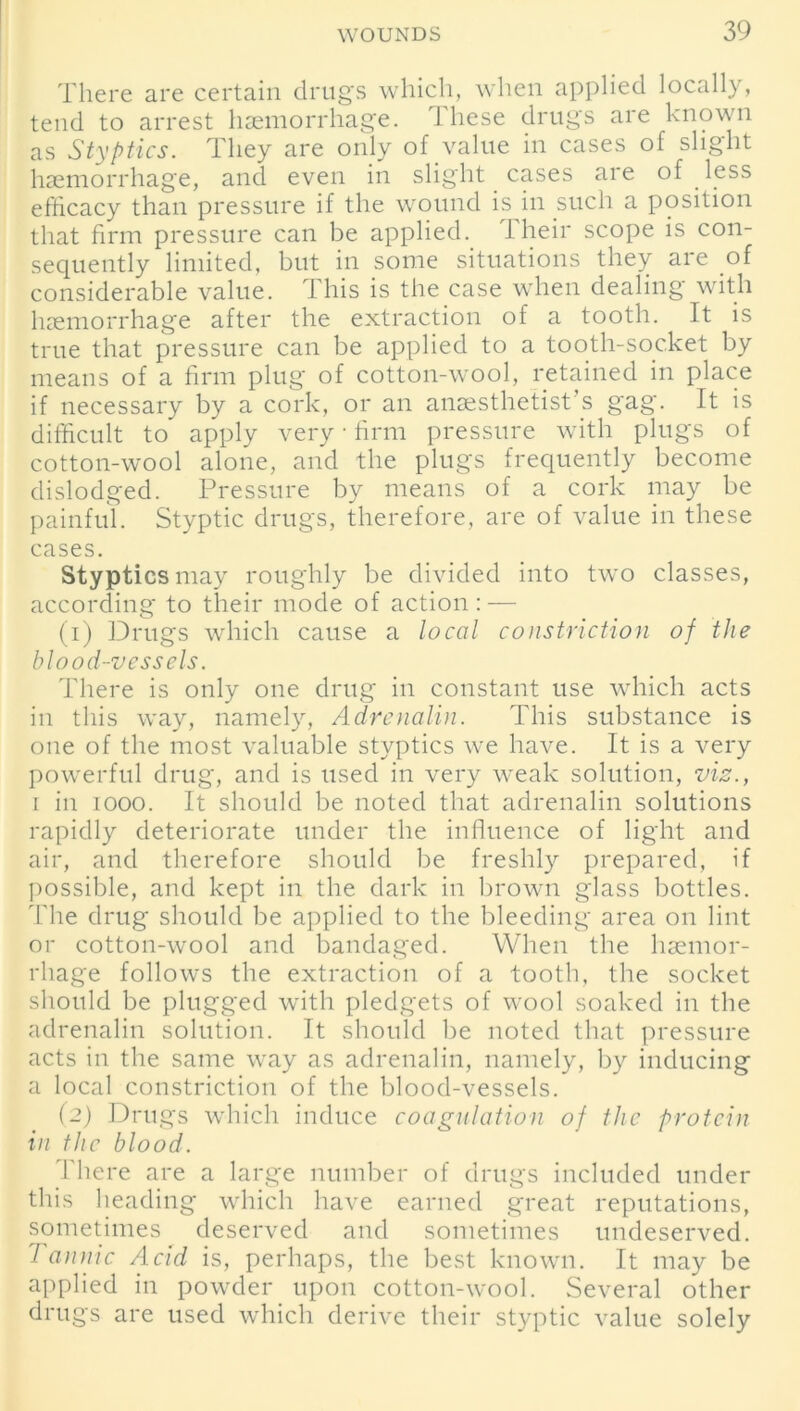 There are certain drugs which, when applied locally, tend to arrest haemorrhage. These drugs are known as Styptics. They are only of value in cases of slight haemorrhage, and even in slight cases are of less efficacy than pressure if the wound is in such a position that firm pressure can be applied. 1 heir scope is con- sequently limited, but in some situations they are of considerable value. This is the case when dealing with haemorrhage after the extraction of a tooth. It is true that pressure can be applied to a tooth-socket by means of a firm plug of cotton-wool, retained in place if necessary by a cork, or an anaesthetist’s gag. It is difficult to apply very ■ firm pressure with plugs of cotton-wool alone, and the plugs frequently become dislodged. Pressure by means of a cork may be painful. Styptic drugs, therefore, are of value in these cases. Styptics may roughly be divided into tw'o classes, according to their mode of action : — (1) Drugs which cause a local constriction of the blood-vessels. There is only one drug in constant use which acts in this way, namely, Adrenalin. This substance is one of the most valuable styptics we have. It is a very powerful drug, and is used in very weak solution, viz., i in iooo. It should be noted that adrenalin solutions rapidly deteriorate under the influence of light and air, and therefore should be freshly prepared, if possible, and kept in the dark in brown glass bottles. The drug should be applied to the bleeding area on lint or cotton-wool and bandaged. When the haemor- rhage follows the extraction of a tooth, the socket should be plugged with pledgets of wool soaked in the adrenalin solution. It should be noted that pressure acts in the same way as adrenalin, namely, by inducing a local constriction of the blood-vessels. (2) Drugs which induce coagulation of the protein in the blood. There are a large number of drugs included under this heading which have earned great reputations, sometimes deserved and sometimes undeserved. Tannic Acid is, perhaps, the best known. It may be applied in powder upon cotton-wool. Several other drugs are used which derive their styptic value solely
