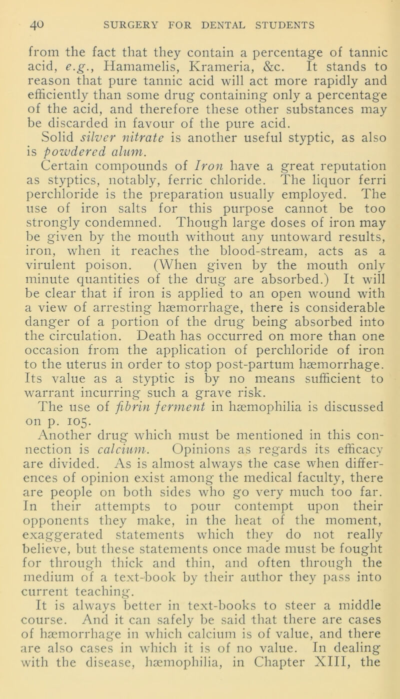 from the fact that they contain a percentage of tannic acid, e.g., Hamamelis, Krameria, &c. It stands to reason that pure tannic acid will act more rapidly and efficiently than some drug containing only a percentage of the acid, and therefore these other substances may be discarded in favour of the pure acid. Solid silver nitrate is another useful styptic, as also is powdered alum. Certain compounds of Iron have a great reputation as styptics, notably, ferric chloride. The liquor ferri perchloride is the preparation usually employed. The use of iron salts for this purpose cannot be too strongly condemned. Though large doses of iron may be given by the mouth without any untoward results, iron, when it reaches the blood-stream, acts as a virulent poison. (When given by the mouth only minute quantities of the drug are absorbed.) It will be clear that if iron is applied to an open wound with a view of arresting haemorrhage, there is considerable danger of a portion of the drug being absorbed into the circulation. Death has occurred on more than one occasion from the application of perchloride of iron to the uterus in order to stop post-partum haemorrhage. Its value as a styptic is lay no means sufficient to warrant incurring such a grave risk. The use of fibrin ferment in haemophilia is discussed on p. 105. Another drug which must be mentioned in this con- nection is calcium. Opinions as regards its efficacy are divided. As is almost always the case when differ- ences of opinion exist among the medical faculty, there are people on both sides who go very much too far. In their attempts to pour contempt upon their opponents they make, in the heat of the moment, exaggerated statements which they do not really believe, but these statements once made must be fought for through thick and thin, and often through the medium of a text-book by their author they pass into current teaching. It is always better in text-books to steer a middle course. And it can safely be said that there are cases of haemorrhage in which calcium is of value, and there are also cases in which it is of no value. I11 dealing with the disease, haemophilia, in Chapter XIII, the