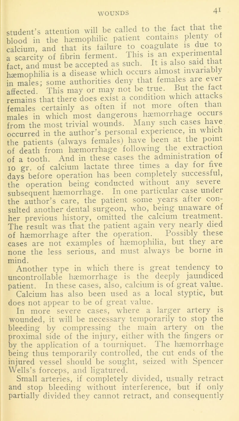 student’s attention will be called to the fact that the blood in the hemophilic patient contains plenty of calcium, and that its failure to coagulate is due to a scarcity of fibrin ferment. 11ns is an expenmen a fact, and must be accepted as such. It is also said that hemophilia is a disease which occurs almost invariably in males; some authorities deny that females are ever affected. This may or may not be true. But the fact remains that there does exist a condition which attacks females certainly as often if not more often than males in which most dangerous haemorrhage occurs from the most trivial wounds. Many such cases have occurred in the author’s personal experience, 111 which the patients (always females) have been at the point of death from haemorrhage following the extraction of a tooth. And in these cases the administration of 10 gr. of calcium lactate three times a day for five days before operation has been completely successful, the operation being ^conducted without any seveie subsequent haemorrhage. In one particular case under the author’s care, the patient some years after con- sulted another dental surgeon, who, being unaware of her previous history, omitted the calcium treatment. The result was that the patient again very nearly died of haemorrhage after the operation. Possibly these cases are not examples of haemophilia, but they are none the less serious, and must always be borne in mind. Another type in which there is great tendency to uncontrollable haemorrhage is the deeply jaundiced patient. In these cases, also, calcium is of great value. Calcium has also been used as a local styptic, but does not appear to be of great value. In more severe cases, where a larger artery is wounded, it will be necessary temporarily to stop the bleeding by compressing the main artery on the proximal side of the injury, either with the fingers or by the application of a tourniquet. The haemorrhage being thus temporarily controlled, the cut ends of the injured vessel should be sought, seized with Spencer Wells’s forceps, and ligatured. Small arteries, if completely divided, usually retract and stop bleeding without interference, but if only partially divided they cannot retract, and consequently