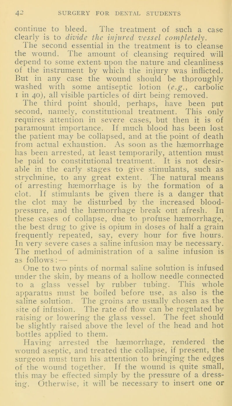 continue to bleed. The treatment of such a case clearly is to divide the injured vessel completely. the second essential in the treatment is to cleanse the wound. The amount of cleansing required will depend to some extent upon the nature and cleanliness of the instrument by which the injury was inflicted. But in any case the wound should be thoroughly washed with some antiseptic lotion (e.g., carbolic i in 40), all visible particles of dirt being removed. The third point should, perhaps, have been put second, namely, constitutional treatment. This only requires attention in severe cases, but then it is of paramount importance. If much blood has been lost the patient may be collapsed, and at the point of death from actual exhaustion. As soon as the haemorrhage has been arrested, at least temporarily, attention must be paid to constitutional treatment. It is not desir- able in the early stages to give stimulants, such as strychnine, to any great extent. The natural means of arresting haemorrhage is by the formation of a clot. If stimulants be given there is a danger that the clot ma)'- be disturbed by the increased blood- pressure, and the haemorrhage break out afresh. In these cases of collapse, due to profuse haemorrhage, the best drug to give is opium in doses of half a grain frequently repeated, say, every hour for five hours. In very severe cases a saline infusion may be necessary. The method of administration of a saline infusion is as follows: — One to two pints of normal saline solution is infused under the skin, by means of a hollow needle connected to a glass vessel by rubber tubing. This whole apparatus must be boiled before use, as also is the saline solution. The groins are usually chosen as the site of infusion. The rate of flow can be regulated by raising or lowering the glass vessel. The feet should be slightly raised above the level of the head and hot bottles applied to them. Having arrested the haemorrhage, rendered the wound aseptic, and treated the collapse, if present, the surgeon must turn his attention to bringing the edges of the wound together. If the wound is quite small, this may be effected simply by the pressure of a dress- ing. Otherwise, it will be necessary to insert one or