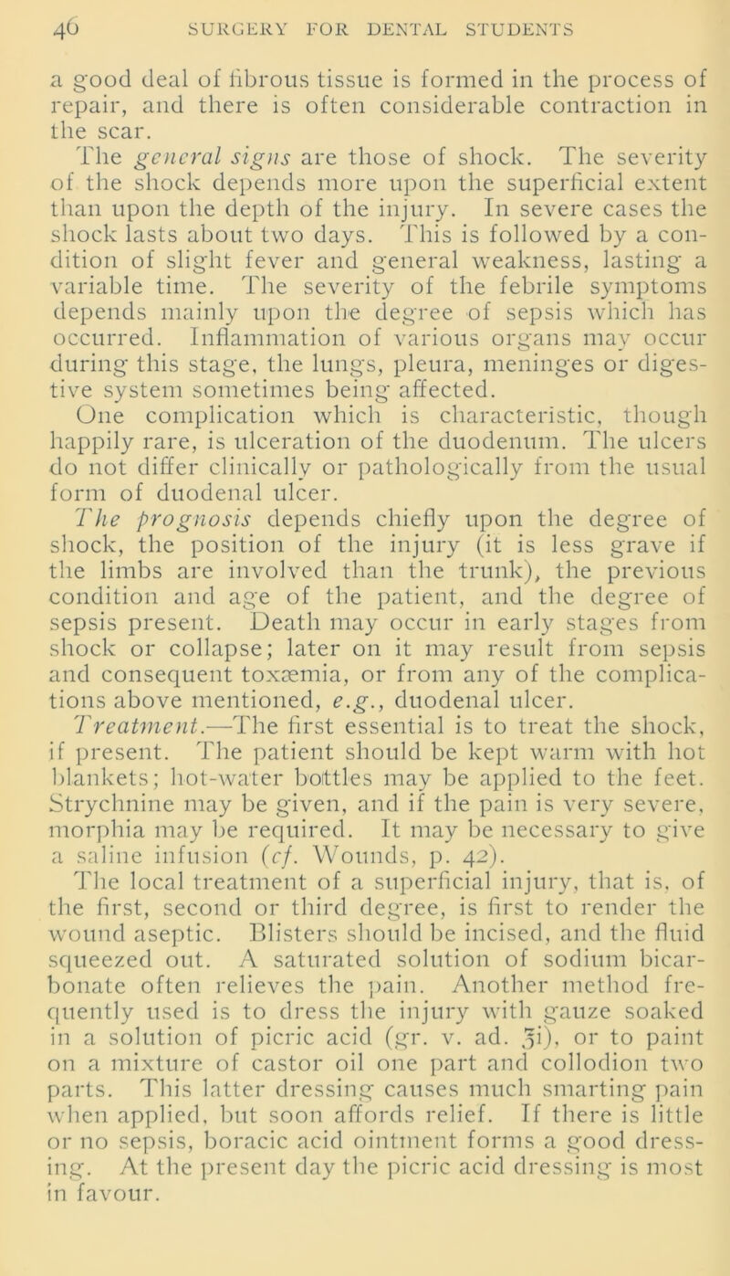 a good deal of fibrous tissue is formed in the process of repair, and there is often considerable contraction in the scar. The general signs are those of shock. The severity of the shock depends more upon the superficial extent than upon the depth of the injury. In severe cases the shock lasts about two days. This is followed by a con- dition of slight fever and general weakness, lasting a variable time. The severity of the febrile symptoms depends mainly upon the degree of sepsis which has occurred. Inflammation of various organs may occur during this stage, the lungs, pleura, meninges or diges- tive system sometimes being affected. One complication which is characteristic, though happily rare, is ulceration of the duodenum. The ulcers do not differ clinically or pathologically from the usual form of duodenal ulcer. The prognosis depends chiefly upon the degree of shock, the position of the injury (it is less grave if the limbs are involved than the trunk), the previous condition and age of the patient, and the degree of sepsis present. Death may occur in early stages from shock or collapse; later on it may result from sepsis and consequent toxaemia, or from any of the complica- tions above mentioned, e.g., duodenal ulcer. Treatment.—The first essential is to treat the shock, if present. The patient should be kept warm with hot blankets; hot-water bottles may be applied to the feet. Strychnine may be given, and if the pain is very severe, morphia may be required. It may be necessary to give a saline infusion (cf. Wounds, p. 42). The local treatment of a superficial injury, that is, of the first, second or third degree, is first to render the wound aseptic. Blisters should be incised, and the fluid squeezed out. A saturated solution of sodium bicar- bonate often relieves the pain. Another method fre- quently used is to dress the injury with gauze soaked in a solution of picric acid (gr. v. ad. q\), or to paint on a mixture of castor oil one part and collodion two parts. This latter dressing causes much smarting pain when applied, but soon affords relief. If there is little or no sepsis, boracic acid ointment forms a good dress- ing. At the present day the picric acid dressing is most in favour.