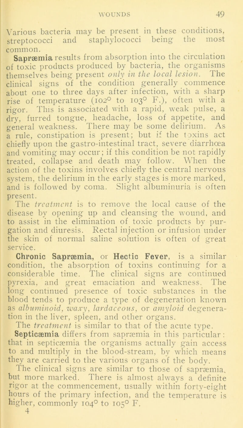 Various bacteria may be present in these conditions, streptococci and staphylococci being the most common. Saprsemia results from absorption into the circulation of toxic products produced by bacteria, the organisms themselves being present only in the local lesion. The clinical signs of the condition generally commence about one to three days after infection, with a sharp rise of temperature (102° to 103° F.), often with a rigor. This is associated with a rapid, weak pulse, a dry, furred tongue, headache, loss of appetite, and general weakness. There may be some delirium. As a rule, constipation is present; but if the toxins act chiefly upon the gastro-intestinal tract, severe diarrhoea and vomiting may occur; if this condition be not rapidly treated, collapse and death may follow. When the action of the toxins involves chiefly the central nervous system, the delirium in the early stages is more marked, and is followed by coma. Slight albuminuria is often present. The treatment is to remove the local cause of the disease by opening up and cleansing the wound, and to assist in the elimination of toxic products by pur- gation and diuresis. Rectal injection or infusion under the skin of normal saline solution is often of great service. Chronic Saprsemia, or Hectic Fever, is a similar condition, the absorption of toxins continuing for a considerable time. The clinical signs are continued pyrexia, and great emaciation and weakness. The long continued presence of toxic substances in the blood tends to produce a type of degeneration known as albuminoid, waxy, lardaceous, or amyloid degenera- tion in the liver, spleen, and other organs. The treatment is similar to that of the acute type. Septicaemia differs from saprsemia in this particular: that in septicaemia the organisms actually gain access to and multiply in the blood-stream, by which means they are carried to the various organs of the body. The clinical signs are similar to those of saprsemia. but more marked. There is almost always a definite rigor at the commencement, usually within forty-eight hours of the primary infection, and the temperature is higher, commonly 1040 to 1050 F. 4