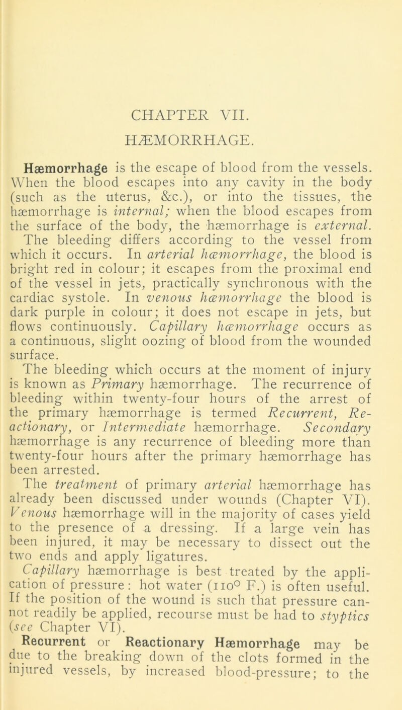 HAEMORRHAGE. Haemorrhage is the escape of blood from the vessels. When the blood escapes into any cavity in the body (such as the uterus, &c.), or into the tissues, the haemorrhage is internal; when the blood escapes from the surface of the body, the haemorrhage is external. The bleeding differs according to the vessel from which it occurs. In arterial hccmorrhagc, the blood is bright red in colour; it escapes from the proximal end of the vessel in jets, practically synchronous with the cardiac systole. In venous hcemorrhage the blood is dark purple in colour; it does not escape in jets, but flows continuously. Capillary hcemorrhage occurs as a continuous, slight oozing of blood from the wounded surface. The bleeding which occurs at the moment of injury is known as Primary haemorrhage. The recurrence of bleeding within twenty-four hours of the arrest of the primary haemorrhage is termed Recurrent, Re- actionary, or Intermediate haemorrhage. Secondary haemorrhage is any recurrence of bleeding more than twenty-four hours after the primary haemorrhage has been arrested. The treatment of primary arterial haemorrhage has already been discussed under wounds (Chapter VI). Vcnous haemorrhage will in the majority of cases yield to the presence of a dressing. If a large vein has been injured, it may be necessary to dissect out the two ends and apply ligatures. Capillary haemorrhage is best treated by the appli- cation of pressure: hot water (no° F.) is often useful. If the position of the wound is such that pressure can- not readily be applied, recourse must be had to styptics {see Chapter VI). Recurrent or Reactionary Haemorrhage may be due to the breaking down of the clots formed in the injured vessels, by increased blood-pressure; to the