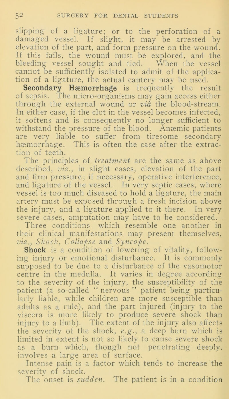 slipping of a ligature; or to the perforation of a damaged vessel. If slight, it may be arrested by elevation of the part, and form pressure on the wound. If this fails, the wound must be explored, and the bleeding vessel sought and tied. When the vessel cannot be sufficiently isolated to admit of the applica- tion of a ligature, the actual cautery may be used. Secondary Haemorrhage is frequently the result of sepsis. The micro-organisms may gain access either through the external wound or via the blood-stream. In either case, if the clot in the vessel becomes infected, it softens and is consequently no longer sufficient to withstand the pressure of the blood. Anaemic patients are very liable to suffer from tiresome secondary haemorrhage. This is often the case after the extrac- tion of teeth. The principles of treatment are the same as above described, viz., in slight cases, elevation of the part and firm pressure; if necessary, operative interference, and ligature of the vessel. In very septic cases, where vessel is too much diseased to hold a ligature, the main artery must be exposed through a fresh incision above the injury, and a ligature applied to it there. In very severe cases, amputation may have to be considered. Three conditions which resemble one another in their clinical manifestations may present themselves, viz., Shock, Collapse and Syncope. Shock is a condition of lowering of vitality, follow- ing injury or emotional disturbance. It is commonly supposed to be due to a disturbance of the vasomotor centre in the medulla. It varies in degree according to the severity of the injury, the susceptibility of the patient (a so-called “ nervous ” patient being particu- larly liable, while children are more susceptible than adults as a rule), and the part injured (injury to the viscera is more likely to produce severe shock than injury to a limb). The extent of the injury also affects the severity of the shock, e.g., a deep burn which is limited in extent is not so likely to cause severe shock as a burn which, though not penetrating deeply, involves a large area of surface. Intense pain is a factor which tends to increase the severity of shock. The onset is sudden. The patient is in a condition