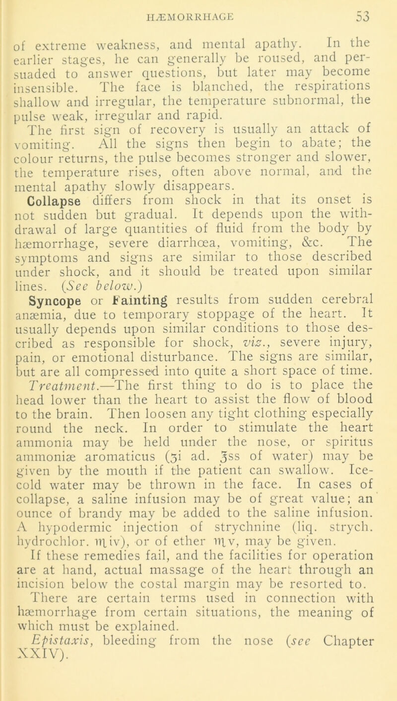 of extreme weakness, and mental apathy. In the earlier stages, he can generally be roused, and per- suaded to answer questions, but later may become insensible. The face is blanched, the respirations shallow and irregular, the temperature subnormal, the pulse weak, irregular and rapid. The first sign of recovery is usually an attack of vomiting. All the signs then begin to abate; the colour returns, the pulse becomes stronger and slower, the temperature rises, often above normal, and the mental apathy slowly disappears. Collapse differs from shock in that its onset is not sudden but gradual. It depends upon the with- drawal of large quantities of fluid from the body by haemorrhage, severe diarrhoea, vomiting, &c. The symptoms and signs are similar to those described under shock, and it should be treated upon similar lines. (See below.) Syncope or Fainting results from sudden cerebral anaemia, due to temporary stoppage of the heart. It usually depends upon similar conditions to those des- cribed as responsible for shock, viz., severe injury, pain, or emotional disturbance. The signs are similar, but are all compressed into quite a short space of time. Treatment.—The first thing to do is to place the head lower than the heart to assist the flow of blood to the brain. Then loosen any tight clothing especially round the neck. In order to stimulate the heart ammonia may be held under the nose, or spiritus ammonise aromaticus (ji ad. Jss of water) may be given by the mouth if the patient can swallow. Ice- cold water may be thrown in the face. In cases of collapse, a saline infusion may be of great value; an ounce of brandy may be added to the saline infusion. A hypodermic injection of strychnine (liq. strych. hydrochlor. ii|iv), or of ether utv, may be given. If these remedies fail, and the facilities for operation are at hand, actual massage of the heart through an incision below the costal margin may be resorted to. There are certain terms used in connection with haemorrhage from certain situations, the meaning of which must be explained. Epistaxis, bleeding from the nose (see Chapter XXIV).