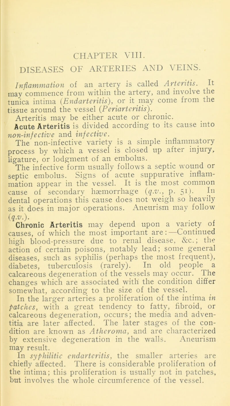 DISEASES OF ARTERIES AND VEINS. Inflammation of an artery is called Arteritis. It may commence from within the artery, and involve the tunica intima (.Endarteritis), or it may come from the tissue around the vessel (.Periarteritis). Arteritis may be either acute or chronic. Acute Arteritis is divided according to its cause into non-infective and infective. The non-infective variety is a simple inflammatory process by which a vessel is closed up after injury, ligature, or lodgment of an embolus. The infective form usually follows a septic wound or septic embolus. Signs of acute suppurative inflam- mation appear in the vessel. It is the most common cause of secondary haemorrhage (q:v., p. 51). In dental operations this cause does not weigh so heavily as it does in major operations. Aneurism may follow (q.v.). Chronic Arteritis may depend upon a variety of causes, of which the most important are:—Continued high blood-pressure due to renal disease, &c.; the action of certain poisons, notably lead; some general diseases, such as syphilis (perhaps the most frequent), diabetes, tuberculosis (rarely). In old people a calcareous degeneration of the vessels may occur. The changes which are associated with the condition differ somewhat, according to the size of the vessel. In the larger arteries a proliferation of the intima in patches, with a great tendency to fatty, fibroid, or calcareous degeneration, occurs; the media and adven- titia are later affected. The later stages of the con- dition are known as Atheroma, and are characterized bv extensive degeneration in the walls. Aneurism may result. In syphilitic endarteritis, the smaller arteries are chiefly affected. There is considerable proliferation of the intima; this proliferation is usually not in patches, but involves the whole circumference of the vessel.