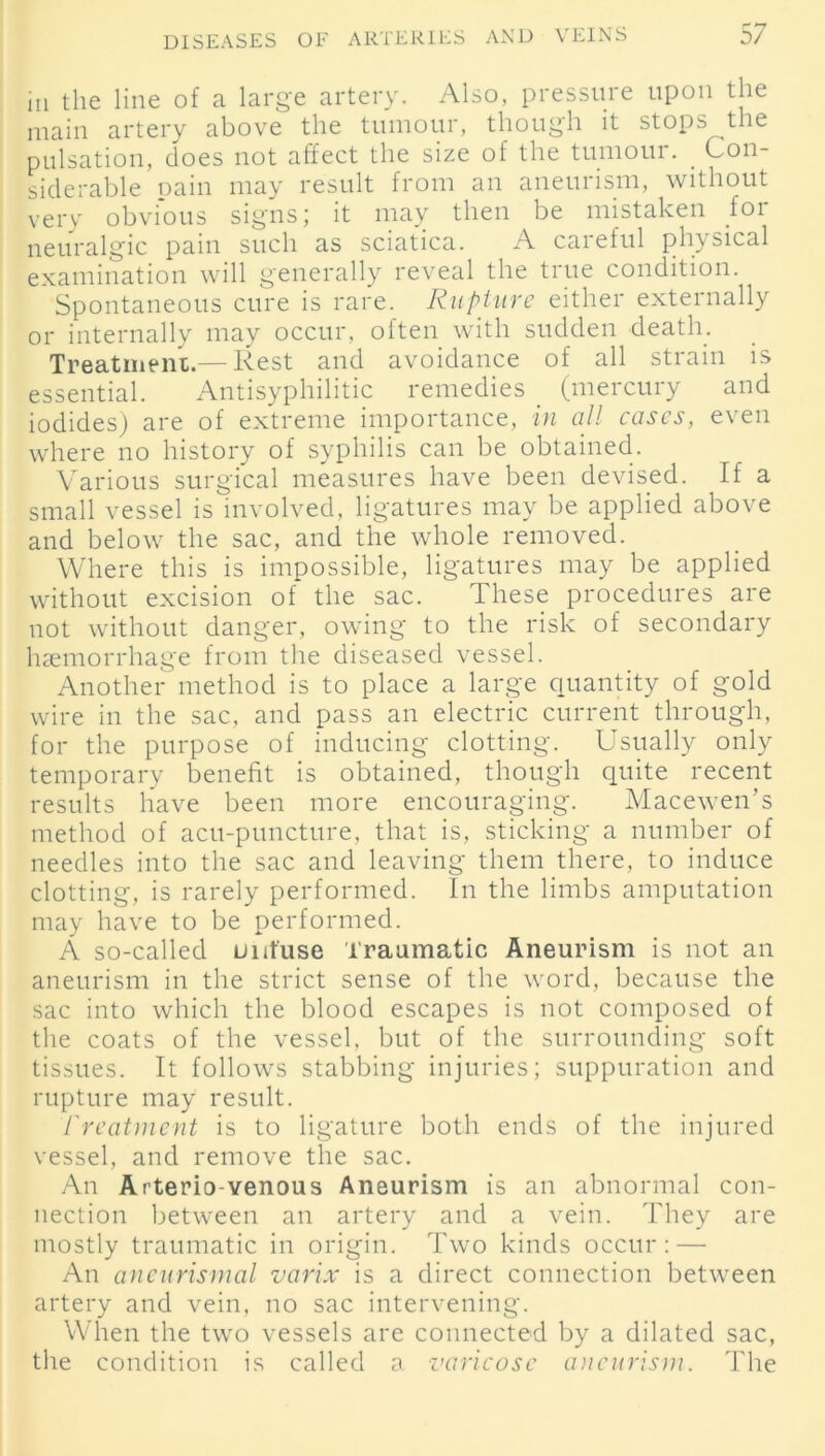 in the line of a large artery. Also, pressure upon the main artery above the tumour, though it stops the pulsation, does not affect the size of the tumour. _ Con- siderable pain may result from an aneurism, without very obvious signs; it may then be mistaken for neuralgic pain such as sciatica. A careful physical examination will generally reveal the true condition. Spontaneous cure is rare. Rupture either externally or internally may occur, often with sudden death. Treatment.— Rest and avoidance of all strain is essential. Antisyphilitic remedies (mercury and iodides) are of extreme importance, in all cases, even where no history of syphilis can be obtained. Various surgical measures have been devised. If a small vessel is involved, ligatures may be applied above and below the sac, and the whole removed. Where this is impossible, ligatures may be applied without excision of the sac. These procedures are not without danger, owing to the risk of secondary haemorrhage from the diseased vessel. Another method is to place a large quantity of gold wire in the sac, and pass an electric current through, for the purpose of inducing clotting. Usually only temporary benefit is obtained, though quite recent results have been more encouraging. Macewen’s method of acu-puncture, that is, sticking a number of needles into the sac and leaving them there, to induce clotting, is rarely performed. In the limbs amputation may have to be performed. A so-called uut'use Traumatic Aneurism is not an aneurism in the strict sense of the word, because the sac into which the blood escapes is not composed of the coats of the vessel, but of the surrounding soft tissues. It follows stabbing injuries; suppuration and rupture may result. freatment is to ligature both ends of the injured vessel, and remove the sac. An Arterio-venous Aneurism is an abnormal con- nection between an artery and a vein. They are mostly traumatic in origin. Two kinds occur: — An aneurismal varix is a direct connection between artery and vein, no sac intervening. When the two vessels are connected by a dilated sac, the condition is called a varicose aneurism. The