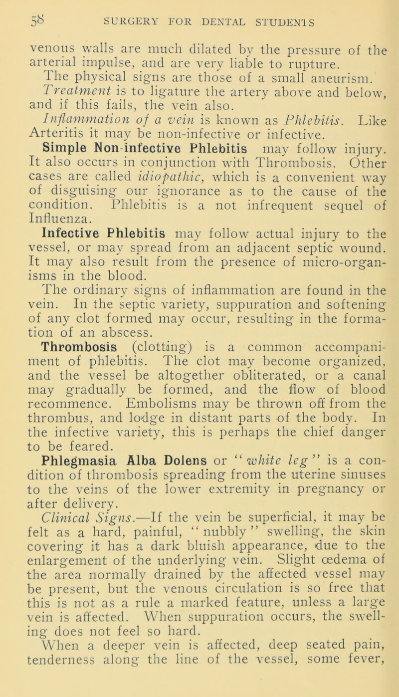 venous walls are much dilated by the pressure of the arterial impulse, and are very liable to rupture. 1 he physical signs are those of a small aneurism. Treatment is to ligature the artery above and below, and if this fails, the vein also. Inflammation of a vein is known as Phlebitis. Like Arteritis it may be non-infective or infective. Simple Non-infective Phlebitis may follow injury. It also occurs in conjunction with Thrombosis. Other cases are called idiopathic, which is a convenient way of disguising our ignorance as to the cause of the condition. Phlebitis is a not infrequent sequel of Influenza. Infective Phlebitis may follow actual injury to the vessel, or may spread from an adjacent septic wound. It may also result from the presence of micro-organ- isms in the blood. The ordinary signs of inflammation are found in the vein. In the septic variety, suppuration and softening of any clot formed may occur, resulting in the forma- tion of an abscess. Thrombosis (clotting) is a common accompani- ment of phlebitis. The clot may become organized, and the vessel be altogether obliterated, or a canal may gradually be formed, and the flow of blood recommence. Embolisms may be thrown off from the thrombus, and lodge in distant parts of the body. In the infective variety, this is perhaps the chief danger to be feared. Phlegmasia Alba Dolens or “white leg” is a con- dition of thrombosis spreading from the uterine sinuses to the veins of the lower extremity in pregnancy or after delivery. Clinical Signs.—If the vein be superficial, it may be felt as a hard, painful, “nubbly” swelling, the skin covering it has a dark bluish appearance, due to the enlargement of the underlying vein. Slight oedema of the area normally drained by the affected vessel may be present, but the venous circulation is so free that this is not as a rule a marked feature, unless a large vein is affected. When suppuration occurs, the swell- ing does not feel so hard. When a deeper vein is affected, deep seated pain, tenderness along the line of the vessel, some fever,