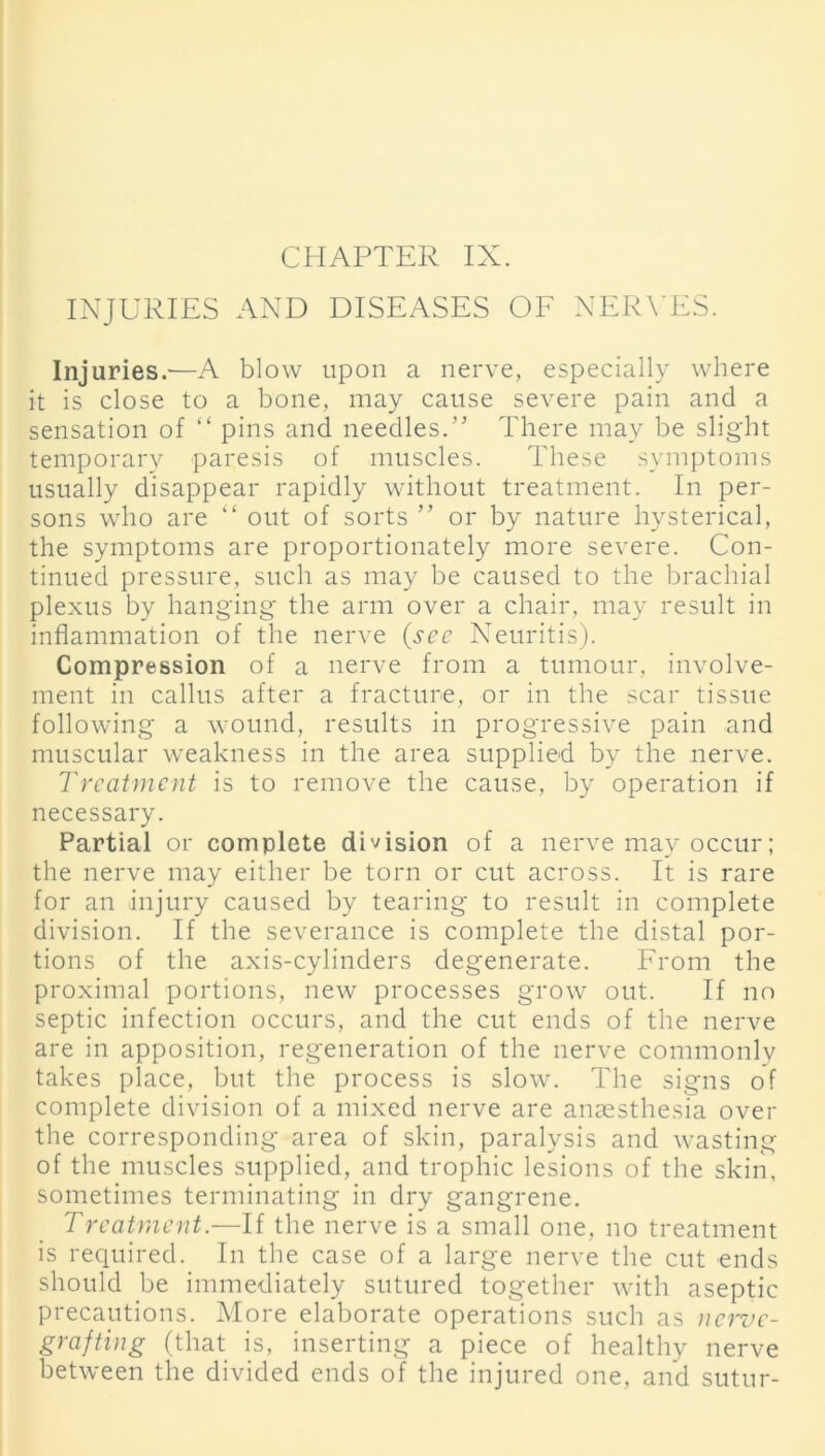 INJURIES AND DISEASES OF NERVES. Injuries.—A blow upon a nerve, especially where it is close to a bone, may cause severe pain and a sensation of “ pins and needles.” There may be slight temporary paresis of muscles. These symptoms usually disappear rapidly without treatment. In per- sons who are “ out of sorts ” or by nature hysterical, the symptoms are proportionately more severe. Con- tinued pressure, such as may be caused to the brachial plexus by hanging the arm over a chair, may result in inflammation of the nerve (sec Neuritis). Compression of a nerve from a tumour, involve- ment in callus after a fracture, or in the scar tissue following a wound, results in progressive pain and muscular weakness in the area supplied by the nerve. Treatment is to remove the cause, by operation if necessary. Partial or complete division of a nerve may occur; the nerve may either be torn or cut across. It is rare for an injury caused by tearing to result in complete division. If the severance is complete the distal por- tions of the axis-cylinders degenerate. From the proximal portions, new processes grow out. If no septic infection occurs, and the cut ends of the nerve are in apposition, regeneration of the nerve commonly takes place, but the process is slow. The signs of complete division of a mixed nerve are anaesthesia over the corresponding area of skin, paralysis and wasting of the muscles supplied, and trophic lesions of the skin, sometimes terminating in dry gangrene. Treatment.—If the nerve is a small one, no treatment is required. In the case of a large nerve the cut ends should be immediately sutured together with aseptic precautions. More elaborate operations such as nerve- grafting (that is, inserting a piece of healthy nerve between the divided ends of the injured one, and sutur-