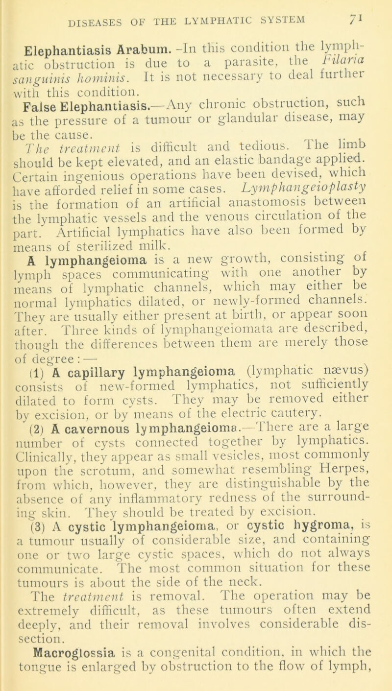 Elephantiasis Arabuin. -In this condition the lymph- atic obstruction is due to a parasite, the Tilaua sanguinis hominis. It is not necessary to deal fuither with this condition. False Elephantiasis—Any chronic obstruction, such as the pressure of a tumour or glandular disease, may be the cause. . The treatment is difficult and tedious, the limb should be kept elevated, and an elastic bandage applied. Certain ingenious operations have been devised, which have afforded relief in some cases. Tymphangeioplasty is the formation of an artificial anastomosis between the lymphatic vessels and the venous circulation of the part. Artificial lymphatics have also been formed by means of sterilized milk. A lymphangeioma is a new growth, consisting of lymph spaces communicating with one another by means of lymphatic channels, which may either be normal lymphatics dilated, or newly-formed channels. They are usually either present at birth, or appeal soon after. Three kinds of lymphangeiomata are described, though the differences between them are merely those of degree : — (1) A capillary lymphangeioma (lymphatic naevus) consists of new-formed lymphatics, not sufficiently dilated to form cysts. They may be removed either by excision, or by means of the electric cautery. (2) A cavernous lymphangeioma.—There are a large number of cysts connected together by lymphatics. Clinically, they appear as small vesicles, most commonly upon the scrotum, and somewhat resembling Herpes, from which, however, they are distinguishable by the absence of any inflammatory redness of the surround- ing skin. They should be treated by excision. (3) A cystic lymphangeioma, or cystic hygroma, is a tumour usually of considerable size, and containing one or two large cystic spaces, which do not always communicate. The most common situation for these tumours is about the side of the neck. The treatment is removal. The operation may be extremely difficult, as these tumours often extend deeply, and their removal involves considerable dis- section. Macroglossia is a congenital condition, in which the tongue is enlarged by obstruction to the flow of lymph,