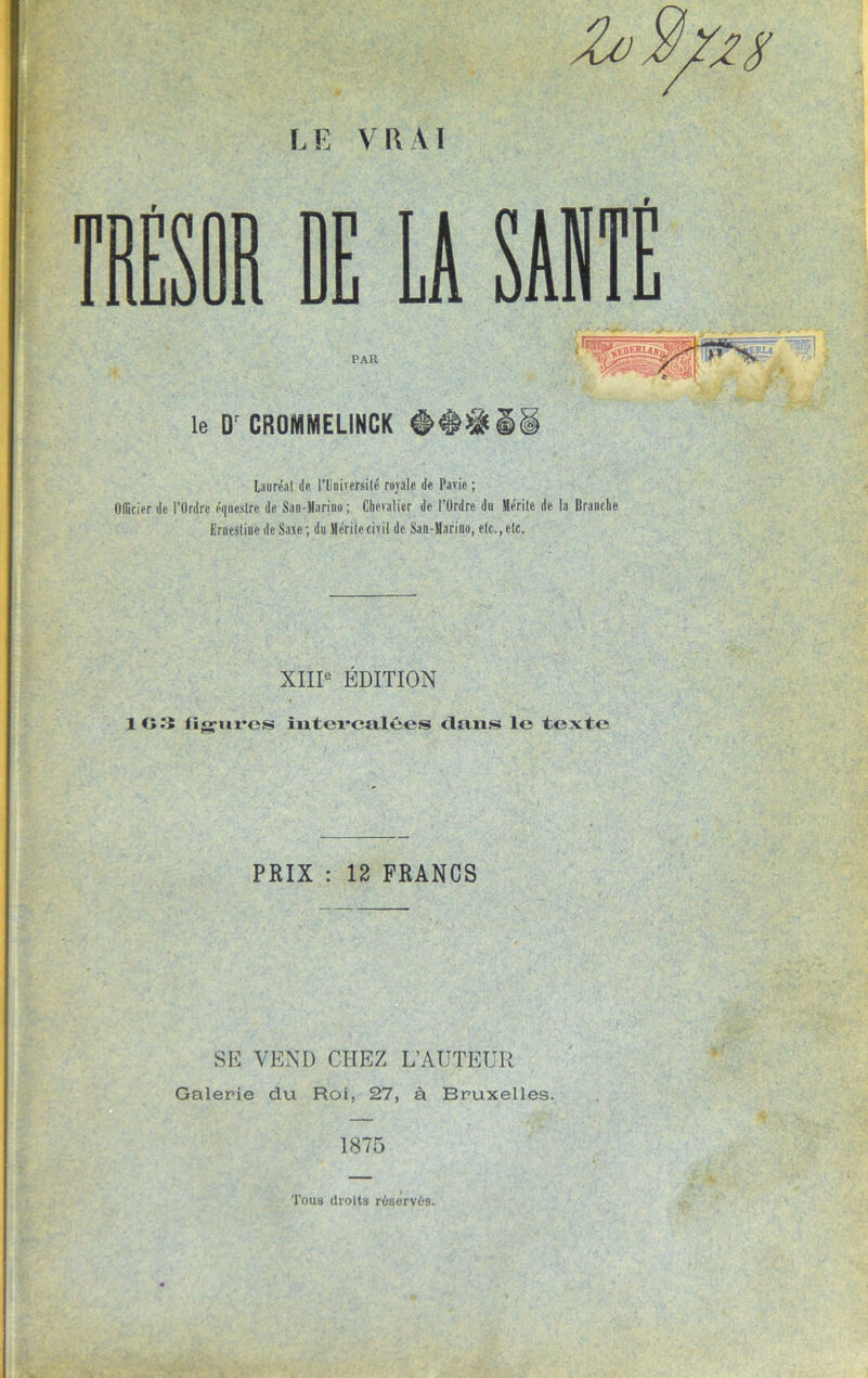 LE VRAI le D' CROMMELINCK Mil Lauréat de l’Université rojale de Pavic ; Officier de l’Ordre équestre de San-Marino ; Chevalier de l’Ordre du Mérite de la Branche Eruestine de Saxe; du Mérite civil de San-Marino, etc., etc. XIIIe ÉDITION 10 3 lïgures intevcfilées dans le texte PRIX : 12 FRANCS SE VEND CHEZ L’AUTEUR Galerie du Roi, 27, à Bruxelles. 1875