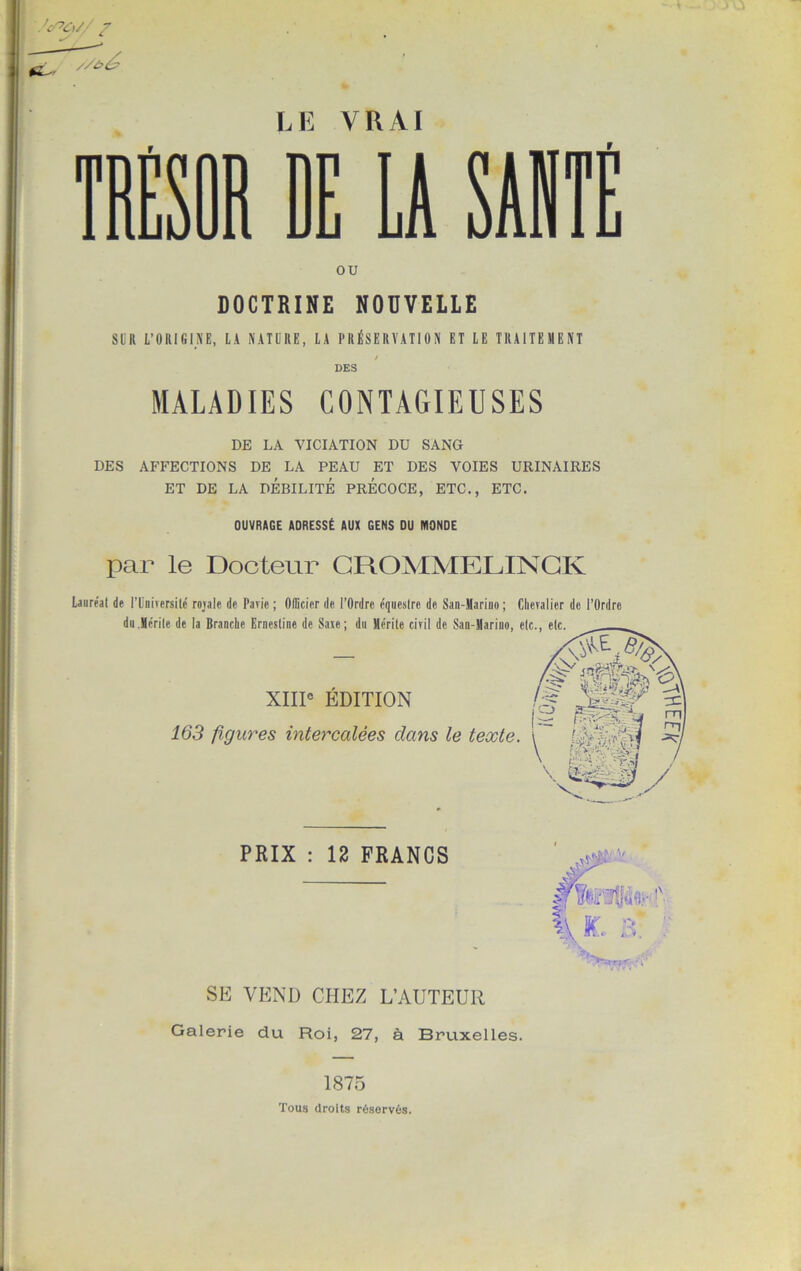 'cPC)// / //bé> LE VRAI TRÉSOR RE U SUITE OU DOCTRINE NOUVELLE SUR L’ORIGINE, LA NATURE, LA PRÉSERVATION ET LE TRAITEMENT DES MALADIES CONTAGIEUSES DE LA VICIATION DU SANG DES AFFECTIONS DE LA PEAU ET DES VOIES URINAIRES ET DE LA DÉBILITÉ PRÉCOCE, ETC., ETC. OUVRAGE ADRESSÉ AUX GENS DU MONDE par le Docteur CROMMELINCK Lauréat de l’Université rojale de Pavie ; Officier de l’Ordre équestre de San-Mariuo ; Chevalier de l’Ordre du Mérite de la Branche Erncstine de Saie; du Mérite civil de San-Mariuo, etc., etc. XIIIe EDITION -, _ _ |S % 163 figures intercalées dans le texte. \ mmÆ * \ 'sL-'i PRIX : 12 FRANCS ■ I \ ? >=m SE VEND CHEZ L’AUTEUR Galerie du Roi, 27, à Bruxelles. 1875 Tous droits réservés.