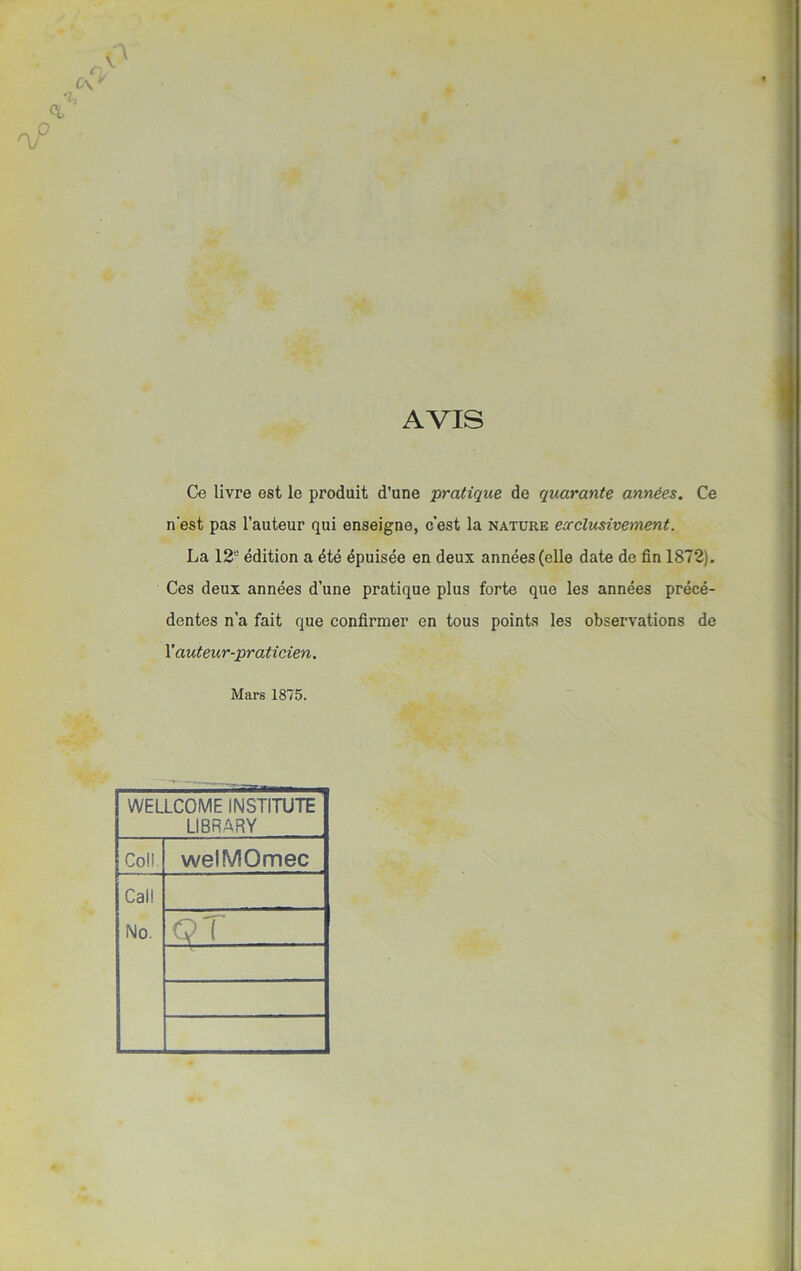 AVIS Ce livre est le produit d’une pratique de quarante années. Ce n'est pas l’auteur qui enseigne, c’est la nature exclusivement. La 12u édition a été épuisée en deux années (elle date de fin 1872). Ces deux années d’une pratique plus forte que les années précé- dentes n’a fait que confirmer en tous points les observations de l’auteur-praticien. Mars 1875. WELLCOME INSTITUTE LI8RARY Col! welMOmec Cal! No. QT