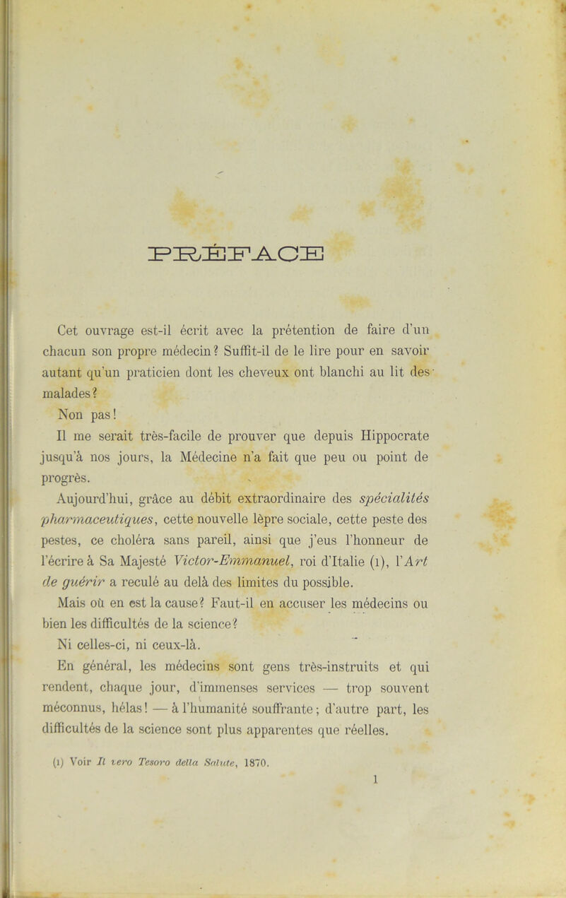 PI^ÉFA CIE Cet ouvrage est-il écrit avec la prétention de faire d’un chacun son propre médecin? Suffit-il de le lire pour en savoir autant qu’un praticien dont les cheveux ont blanchi au lit des malades? Non pas! Il me serait très-facile de prouver que depuis Hippocrate jusqu’à nos jours, la Médecine n’a fait que peu ou point de progrès. Aujourd’hui, grâce au débit extraordinaire des spécialités pharmaceutiques, cette nouvelle lèpre sociale, cette peste des pestes, ce choléra sans pareil, ainsi que j’eus l’honneur de l’écrire à Sa Majesté Victor-Emmanuel, roi d’Italie (1), Y Art de guérir a reculé au delà des limites du possible. Mais où en est la cause? Faut-il en accuser les médecins ou bien les difficultés de la science? Ni celles-ci, ni ceux-là. En général, les médecins sont gens très-instruits et qui rendent, chaque jour, d’immenses services — trop souvent méconnus, hélas! —à l’humanité souffrante; d’autre part, les difficultés de la science sont plus apparentes que réelles. (1) Voir II tero Tesoro délia Sainte, 1870. 1