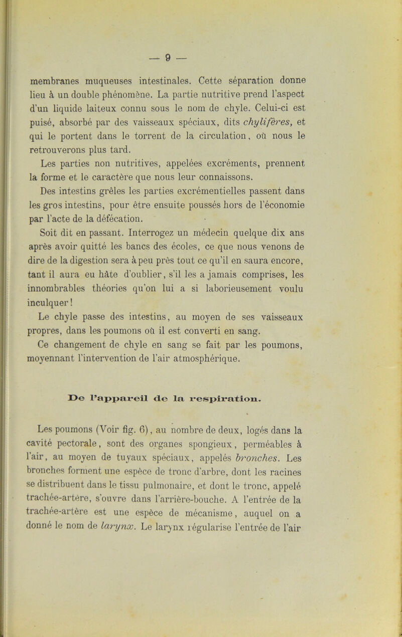membranes muqueuses intestinales. Cette séparation donne lieu à un double phénomène. La partie nutritive prend l’aspect d’un liquide laiteux connu sous le nom de chyle. Celui-ci est puisé, absorbé par des vaisseaux spéciaux, dits chylifères, et qui le portent dans le torrent de la circulation, où nous le retrouverons plus tard. Les parties non nutritives, appelées excréments, prennent la forme et le caractère que nous leur connaissons. Des intestins grêles les parties excrémentielles passent dans les gros intestins, pour être ensuite poussés hors de l’économie par l’acte de la défécation. Soit dit en passant. Interrogez un médecin quelque dix ans après avoir quitté les bancs des écoles, ce que nous venons de dire de la digestion sera à peu près tout ce qu’il en saura encore, tant il aura eu hâte d’oublier, s’il les a jamais comprises, les innombrables théories qu’on lui a si laborieusement voulu inculquer ! Le chyle passe des intestins, au moyen de ses vaisseaux propres, dans les poumons où il est converti en sang. Ce changement de chyle en sang se fait par les poumons, moyennant l’intervention de l’air atmosphérique. I)e l’appareil (le la respiration. Les poumons (Voir fîg. 6), au nombre de deux, logés dans la cavité pectorale, sont des organes spongieux, perméables à l’air, au moyen de tuyaux spéciaux, appelés bronches. Les bronches forment une espèce de tronc d’arbre, dont les racines se distribuent dans le tissu pulmonaire, et dont le tronc, appelé trachée-artère, s’ouvre dans l’arrière-bouche. A l’entrée de la trachée-artère est une espèce de mécanisme, auquel on a donné le nom de larynx. Le larynx régularise l’entrée de l’air