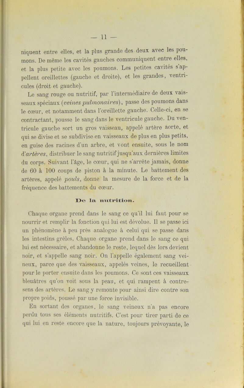 niquent entre elles, et la plus grande des deux avec les pou- mons. De même les cavités gauches communiquent entre elles, et la plus petite avec les poumons. Les petites cavités s ap- pellent oreillettes (gauche et droite), et les grandes, ventri- cules (droit et gauche). Le sang rouge ou nutritif, par l’intermédiaire de deux vais- seaux spéciaux (veines pulmonaires), passe des poumons dans le cœur, et notamment dans l’oreillette gauche. Celle-ci, en se contractant, pousse le sang dans le ventricule gauche. Du ven- tricule gauche sort un gros vaisseau, appelé artère aorte, et qui se divise et se subdivise en vaisseaux de plus en plus petits, en guise des racines d'un arbre, et vont ensuite, sous le nom d'artères, distribuer le sang nutritif jusqu’aux dernières limites du corps. Suivant l’âge, le cœur, qui ne s’arrête jamais, donne de 60 à 100 coups de piston à la minute. Le battement des artères, appelé pouls, donne la mesure de la force et de la fréquence des battements du cœur. De la nutrition. Chaque organe prend dans le sang ce qu’il lui faut pour se nourrir et remplir la fonction qui lui est dévolue. Il se passe ici un phénomène à peu près analogue à celui qui se passe dans les intestins grêles. Chaque organe prend dans le sang ce qui lui est nécessaire, et abandonne le reste, lequel dès lors devient noir, et s’appelle sang noir. On l’appelle également sang vei- neux, parce que des vaisseaux, appelés veines, le recueillent pour le porter ensuite dans les poumons. Ce sont ces vaisseaux bleuâtres qu’on voit sous la peau, et qui rampent à contre- sens des artères. Le sang y remonte pour ainsi dire contre son propre poids, poussé par une force invisible. En sortant des organes, le sang veineux n’a pas encore perdu tous ses éléments nutritifs. C’est pour tirer parti de ce qui lui en reste encore que la nature, toujours prévoyante, le