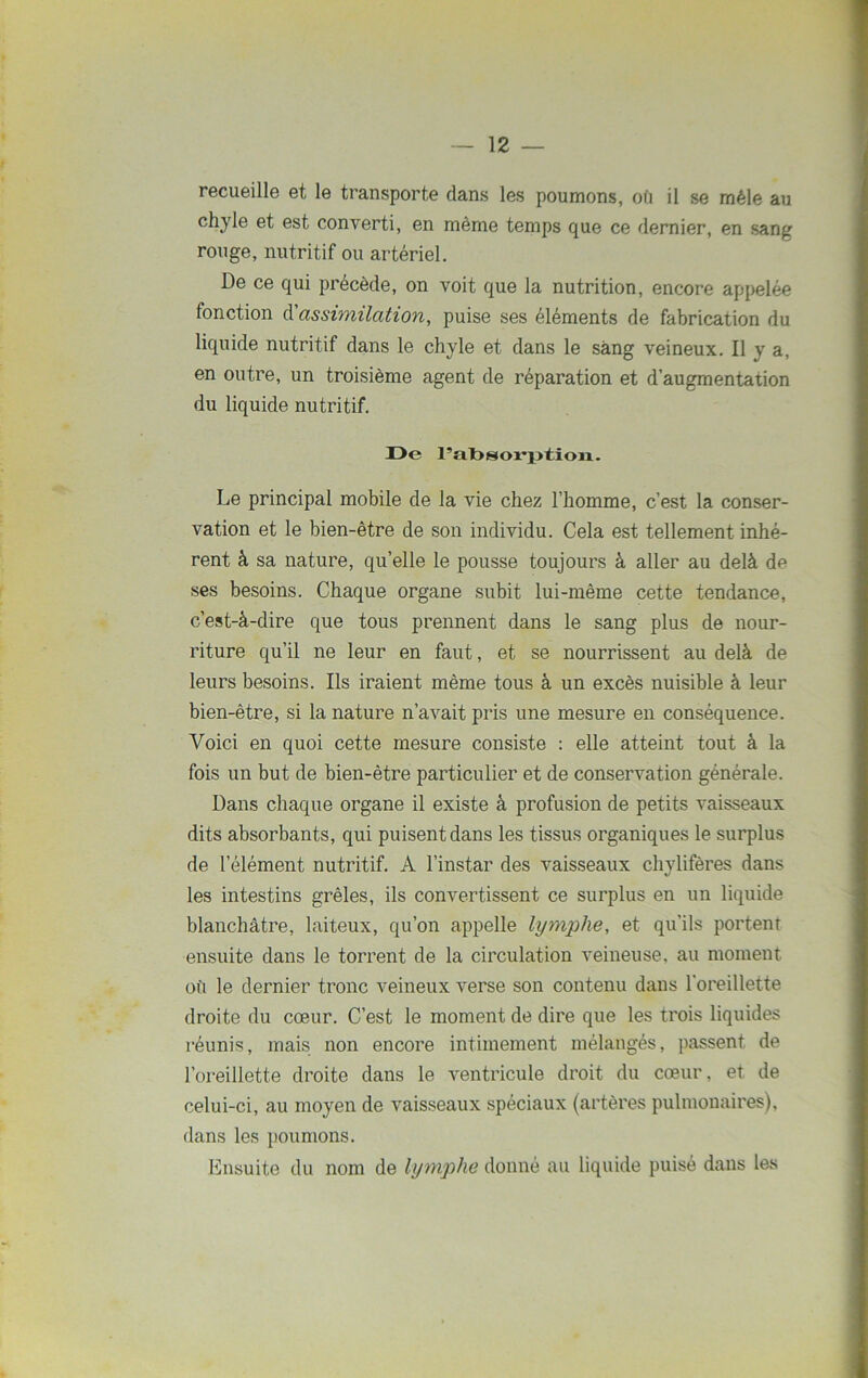 recueille et le transporte dans les poumons, où il se mêle au chyle et est converti, en même temps que ce dernier, en sang rouge, nutritif ou artériel. De ce qui précédé, on voit que la nutrition, encore appelée fonction d'assimilation, puise ses éléments de fabrication du liquide nutritif dans le chyle et dans le sang veineux. Il y a, en outre, un troisième agent de réparation et d’augmentation du liquide nutritif. I>e l’absorption. Le principal mobile de la vie chez l’homme, c’est la conser- vation et le bien-être de son individu. Cela est tellement inhé- rent à sa nature, quelle le pousse toujours à aller au delà de ses besoins. Chaque organe subit lui-même cette tendance, c’est-à-dire que tous prennent dans le sang plus de nour- riture qu’il ne leur en faut, et se nourrissent au delà de leurs besoins. Ils iraient même tous à un excès nuisible à leur bien-être, si la nature n’avait pris une mesure en conséquence. Voici en quoi cette mesure consiste : elle atteint tout à la fois un but de bien-être particulier et de conservation générale. Dans chaque organe il existe à profusion de petits vaisseaux dits absorbants, qui puisent dans les tissus organiques le surplus de l’élément nutritif. A l’instar des vaisseaux chylifères dans les intestins grêles, ils convertissent ce surplus en un liquide blanchâtre, laiteux, qu’on appelle lymphe, et qu’ils portent ensuite dans le torrent de la circulation veineuse, au moment où le dernier tronc veineux verse son contenu dans l'oreillette droite du cœur. C’est le moment de dire que les trois liquides réunis, mais non encore intimement mélangés, passent de l’oreillette droite dans le ventricule droit du cœur, et de celui-ci, au moyen de vaisseaux spéciaux (artères pulmonaires), dans les poumons. Ensuite du nom de lymphe donné au liquide puisé dans les