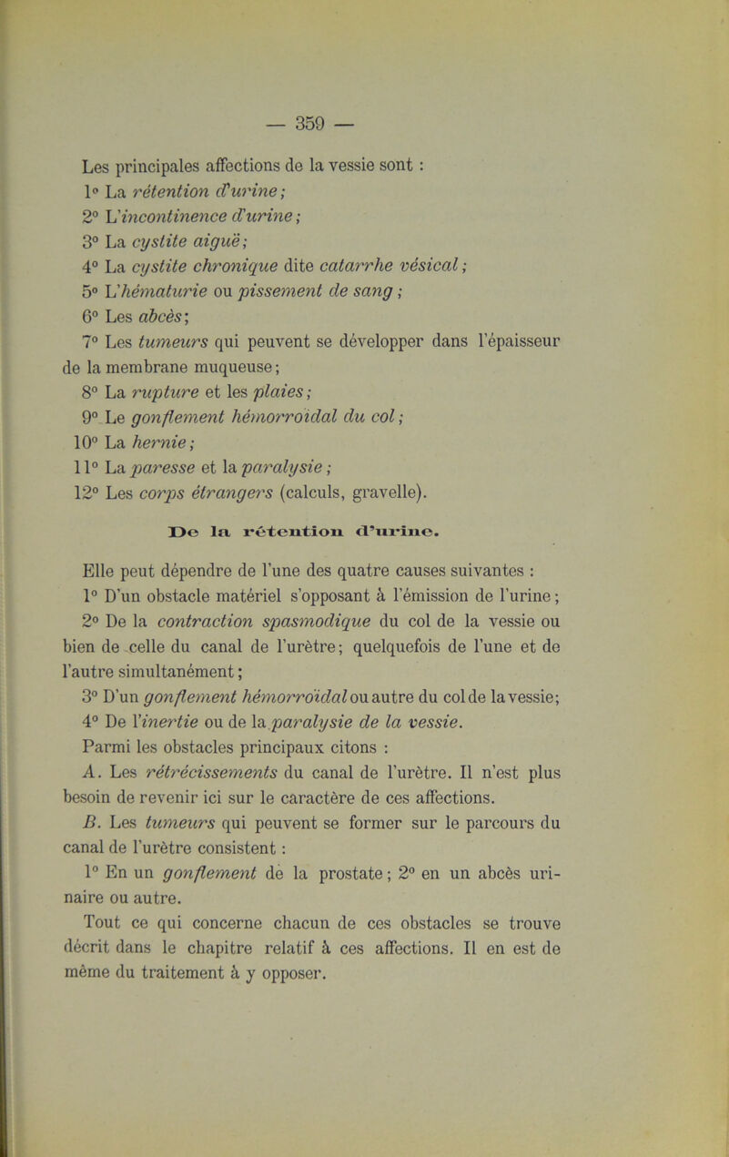Les principales affections de la vessie sont : 1° La rétention cVurine; 2° h'incontinence d'urine ; 3° La cystite aiguë; 4° La cystite chronique dite catarrhe vésical ; 5° L'hématurie ou pissement de sang ; 6° Les abcès ; 7° Les tumeurs qui peuvent se développer dans l’épaisseur de la membrane muqueuse; 8° La rupture et les plaies; 9° Le gonflement hémoymoidal du col ; 10° La hernie; 11° La paresse et la paralysie ; 12° Les corps étrangers (calculs, gravelle). De la rétention d’urine. Elle peut dépendre de l’une des quatre causes suivantes : 1° D’un obstacle matériel s’opposant à l’émission de l’urine ; 2° De la contraction spasmodique du col de la vessie ou bien de celle du canal de l’urètre; quelquefois de l’une et de l’autre simultanément ; 3° D’un gonflement hémorroïdal ou autre du col de la vessie; 4° De l'inertie ou de la paralysie de la vessie. Parmi les obstacles principaux citons : A. Les rétrécissements du canal de l’urètre. Il n’est plus besoin de revenir ici sur le caractère de ces affections. B. Les tumeurs qui peuvent se former sur le parcours du canal de l’urètre consistent : 1° En un gonflement de la prostate ; 2° en un abcès uri- naire ou autre. Tout ce qui concerne chacun de ces obstacles se trouve décrit dans le chapitre relatif à ces affections. Il en est de même du traitement à y opposer.