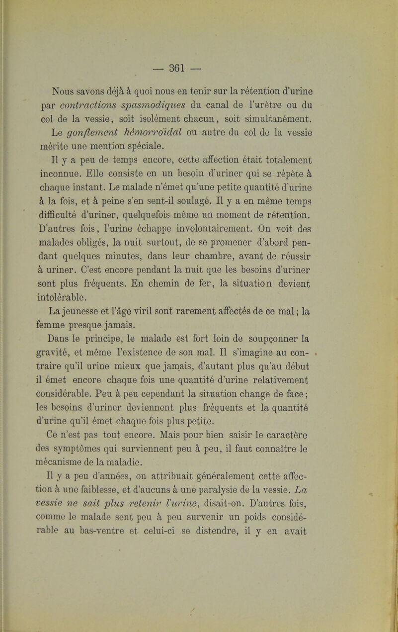 Nous savons déjà à quoi nous en tenir sur la rétention d’urine par contractions spasmodiques du canal de l’urètre ou du col de la vessie, soit isolément chacun, soit simultanément. Le gonflement hémorroïdal ou autre du col de la vessie mérite une mention spéciale. Il y a peu de temps encore, cette affection était totalement inconnue. Elle consiste en un besoin d’uriner qui se répète à chaque instant. Le malade n’émet qu’une petite quantité d’urine à la fois, et à peine s’en sent-il soulagé. Il y a en même temps difficulté d’uriner, quelquefois même un moment de rétention. D’autres fois, l’urine échappe involontairement. On voit des malades obligés, la nuit surtout, de se promener d’abord pen- dant quelques minutes, dans leur chambre, avant de réussir à uriner. C’est encore pendant la nuit que les besoins d’uriner sont plus fréquents. En chemin de fer, la situation devient intolérable. La jeunesse et lage viril sont rarement affectés de ce mal ; la femme presque jamais. Dans le principe, le malade est fort loin de soupçonner la gravité, et même l’existence de son mal. Il s’imagine au con- ■ traire qu’il urine mieux que jamais, d’autant plus qu’au début il émet encore chaque fois une quantité d’urine relativement considérable. Peu à peu cependant la situation change de face ; les besoins d’uriner deviennent plus fréquents et la quantité d’urine qu’il émet chaque fois plus petite. Ce n’est pas tout encore. Mais pour bien saisir le caractère des symptômes qui surviennent peu à peu, il faut connaître le mécanisme de la maladie. Il y a peu d’années, on attribuait généralement cette affec- tion à une faiblesse, et d’aucuns à une paralysie de la vessie. La vessie ne sait plus retenir l'urine, disait-on. D’autres fois, comme le malade sent peu à peu survenir un poids considé- rable au bas-ventre et celui-ci se distendre, il y en avait