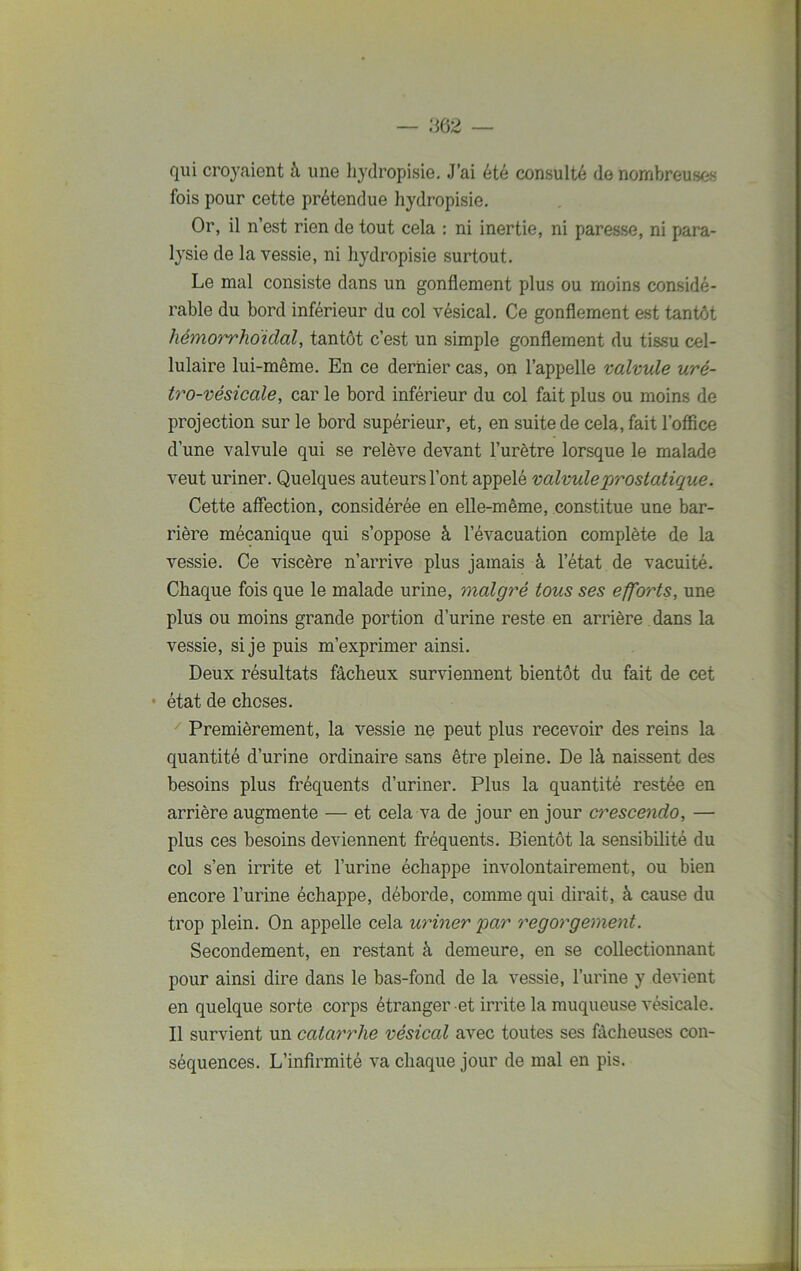 qui croyaient à une hydropisie. J’ai été consulté de nombreuses fois pour cette prétendue hydropisie. Or, il n’est rien de tout cela : ni inertie, ni paresse, ni para- lysie de la vessie, ni hydropisie surtout. Le mal consiste dans un gonflement plus ou moins considé- rable du bord inférieur du col vésical. Ce gonflement est tantôt liémorrhoïdal, tantôt c’est un simple gonflement du tissu cel- lulaire lui-même. En ce dernier cas, on l’appelle valvule uré- tro-vésicale, car le bord inférieur du col fait plus ou moins de projection sur le bord supérieur, et, en suite de cela, fait l’office d’une valvule qui se relève devant l’urètre lorsque le malade veut uriner. Quelques auteurs l’ont appelé valvule prostatique. Cette affection, considérée en elle-même, constitue une bar- rière mécanique qui s’oppose à l’évacuation complète de la vessie. Ce viscère n’arrive plus jamais à l’état de vacuité. Chaque fois que le malade urine, malgré tous ses efforts, une plus ou moins grande portion d’urine reste en arrière dans la vessie, si je puis m’exprimer ainsi. Deux résultats fâcheux surviennent bientôt du fait de cet • état de choses. Premièrement, la vessie ne peut plus recevoir des reins la quantité d’urine ordinaire sans être pleine. De là naissent des besoins plus fréquents d’uriner. Plus la quantité restée en arrière augmente — et cela va de jour en jour crescendo, — plus ces besoins deviennent fréquents. Bientôt la sensibilité du col s’en irrite et l’urine échappe involontairement, ou bien encore l’urine échappe, déborde, comme qui dirait, à cause du trop plein. On appelle cela uriner par regorgement. Secondement, en restant à demeure, en se collectionnant pour ainsi dire dans le bas-fond de la vessie, l’urine y devient en quelque sorte corps étranger et irrite la muqueuse vésicale. Il survient un catarrhe vésical avec toutes ses fâcheuses con- séquences. L’infirmité va chaque jour de mal en pis.